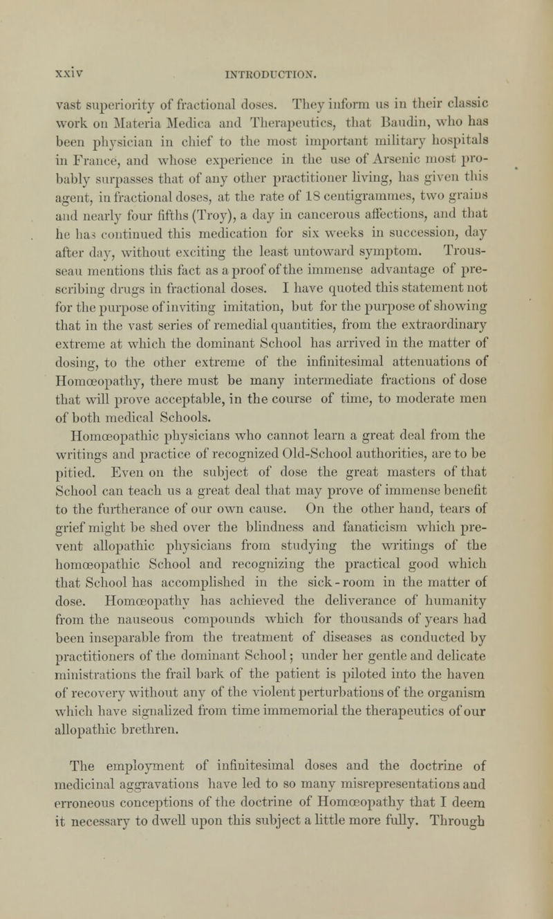vast superiority of fractional closes. They inform us in their classic work on Materia Medica and Therapeutics, that Baudin, who has been physician in chief to the most important military hospitals in France, and whose experience in the use of Arsenic mosl pro- bably surpasses that of any other practitioner living, has given this agent, in fractional doses, at the rate of 18 centigrammes, two grabs and nearly four fifths (Troy), a day in cancerous affections, and that he has continued this medication for six weeks in succession, day after day, without exciting the least untoward symptom. Trous- seau mentions this fact as a proof of the immense advantage of pre- scribing drugs in fractional doses. I have quoted this statement not for the purpose of inviting imitation, but for the purpose of showing that in the vast series of remedial quantities, from the extraordinary extreme at which the dominant School has arrived in the matter of dosing, to the other extreme of the infinitesimal attenuations of Homoeopathy, there must be many intermediate fractions of dose that will prove acceptable, in the course of time, to moderate men of both medical Schools. Homoeopathic physicians who cannot learn a great deal from the writings and practice of recognized Old-School authorities, are to be pitied. Even on the subject of dose the great masters of that School can teach us a great deal that may prove of immense benefit to the furtherance of our own cause. On the other hand, tears of grief might be shed over the blindness and fanaticism which pre- vent allopathic physicians from studying the writings of the homoeopathic School and recognizing the practical good which that School has accomplished in the sick-room in the matter of dose. Homoeopathy has achieved the deliverance of humanity from the nauseous compounds which for thousands of years had been inseparable from the treatment of diseases as conducted by practitioners of the dominant School; under her gentle and delicate ministrations the frail bark of the patient is piloted into the haven of recovery without any of the violent perturbations of the organism which have signalized from time immemorial the therapeutics of our allopathic brethren. The employment of infinitesimal doses and the doctrine of medicinal aggravations have led to so many misrepresentations and erroneous conceptions of the doctrine of Homoeopathy that I deem it necessary to dwell upon this subject a little more fully. Through