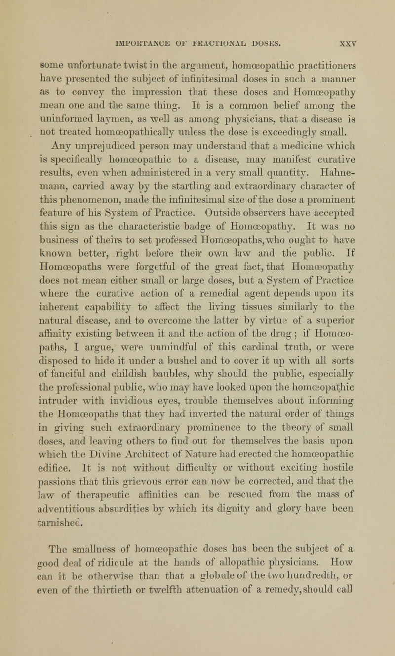 some unfortunate twist in the argument, homoeopathic practitioners have presented the subject of infinitesimal doses in such a manner as to convey the impression that these doses and Homoeopathy mean one and the same thing. It is a common belief among the uninformed laymen, as well as among physicians, that a disease is not treated homoeopathically unless the dose is exceedingly small. Any unprejudiced person may understand that a medicine which is specifically homoeopathic to a disease, may manifest curative results, even when administered in a very small quantity. Hahne- mann, carried away by the startling and extraordinary character of this phenomenon, made the infinitesimal size of the dose a prominent feature of his System of Practice. Outside observers have accepted this sign as the characteristic badge of Homoeopathy. It was no business of theirs to set professed Homoeopaths, who ought to have known better, right before their own law and the public. If Homoeopaths were forgetful of the great fact, that Homoeopathy does not mean either small or large doses, but a System of Practice where the curative action of a remedial agent depends upon its inherent capability to affect the living tissues similarly to the natural disease, and to overcome the latter by virtue of a superior affinity existing between it and the action of the drug • if Homoeo- paths, I argue, were unmindful of this cardinal truth, or were disposed to hide it under a bushel and to cover it up with all sorts of fanciful and childish baubles, why should the public, especially the professional public, who may have looked upon the homoeopathic intruder with invidious eyes, trouble themselves about informing the Homoeopaths that they had inverted the natural order of things in giving such extraordinary prominence to the theory of small doses, and leaving others to find out for themselves the basis upon which the Divine Architect of Nature had erected the homoeopathic edifice. It is not without difficulty or without exciting hostile passions that this grievous error can now be corrected, and that the law of therapeutic affinities can be rescued from the mass of adventitious absurdities by which its dignity and glory have been tarnished. The smallness of homoeopathic doses has been the subject of a good deal of ridicule at the hands of allopathic physicians. How can it be otherwise than that a globule of the two hundredth, or even of the thirtieth or twelfth attenuation of a remedy, should call