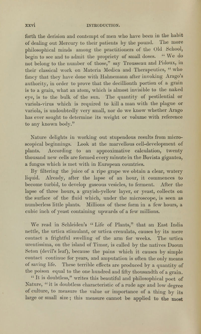 forth the derision and contempt of men who have been in the habit of dealing out Mercury to their patients by the pound. The more philosophical minds among the practitioners of the Old School, begin to see and to admit the propriety of small doses. We do not belong to the number of those, say Trousseau and Pidoux, in their classical work on Materia Medica and Therapeutics, who fancy that they have done with Hahnemann after invoking Arago's authority, in order to prove that the decillionth portion of a grain is to a grain, what an atom, which is almost invisible to the naked eye, is to the bulk of the sun. The quantity of pestilential or variola-virus which is required to kill a man with the plague or variola, is undoubtedly very small, nor do we know whether Arago has ever sought to determine its weight or volume with reference to any known body. Nature delights in working out stupendous results from micro- scopical beginnings. Look at the marvellous cell-development of plants. According to an approximative calculation, twenty thousand new cells are formed every minute in the Bovista gigantea, a fungus which is met with in European countries. By filtering the juice of a ripe grape we obtain a clear, watery liquid. Already, after the lapse of an hour, it commences to become turbid, to develop gaseous vesicles, to ferment. After the lapse of three hours, a grayish-yellow layer, or yeast, collects on the surface of the fluid which, under the microscope, is seen as numberless little plants. Millions of these form in a few hours, a cubic inch of yeast containing upwards of a few millions. We read in Schleiden's Life of Plants, that an East India nettle, the urtica stimulant, or urtica crenulata, causes by its mere contact a frightful swelling of the arm for weeks. The urtica urentissima, on the island of Timor, is called by the natives Daoun Seton (devil's leaf), because the pains which it causes by simple contact continue for years, and amputation is often the only means of saving life. These terrible effects are produced by a quantity of the poison equal to the one hundred and fifty thousandth of a grain. It is doubtless, writes this beautiful and philosophical poet of Nature, it is doubtless characteristic of a rude age and low degree of culture, to measure the value or importance of a thing by its large or small size ; this measure cannot be applied to the most