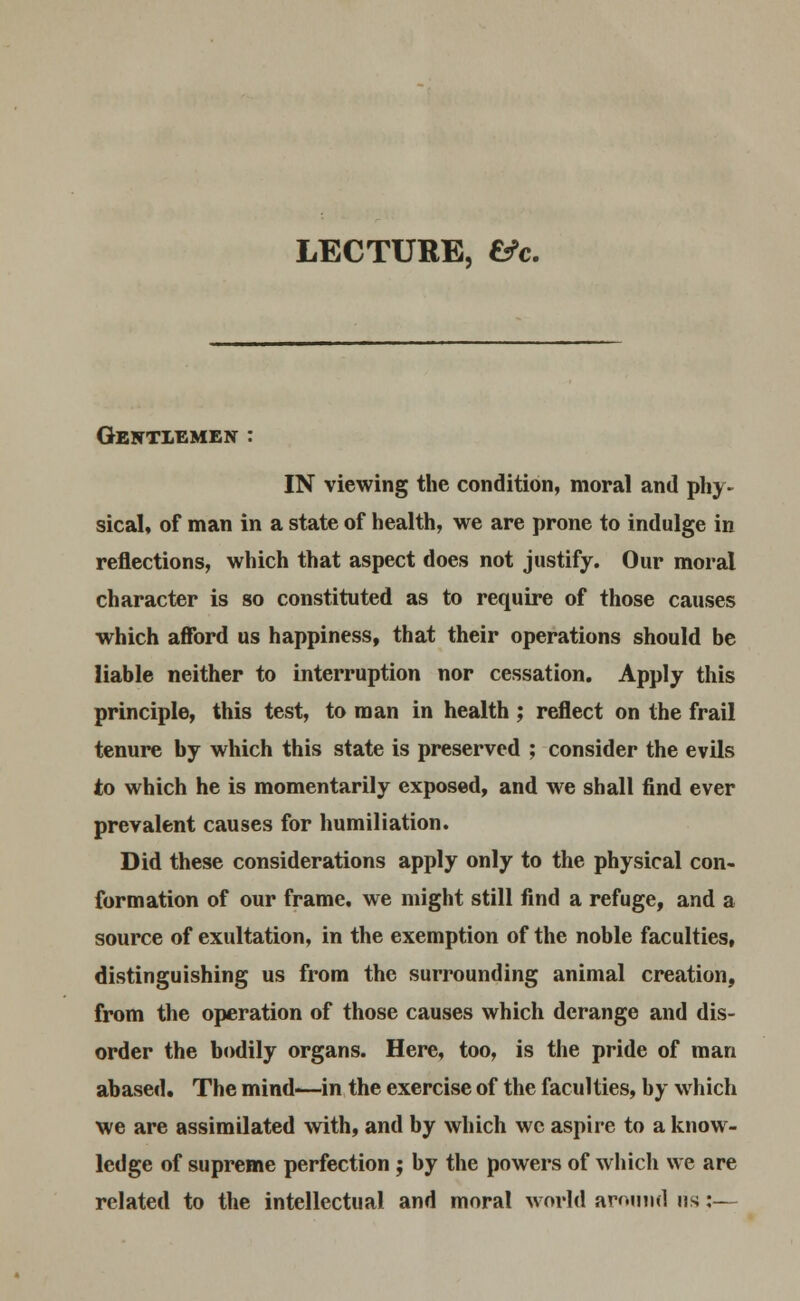 LECTURE, fc?c. Gentlemen : IN viewing the condition, moral and phy- sical, of man in a state of health, we are prone to indulge in reflections, which that aspect does not justify. Our moral character is so constituted as to require of those causes which afford us happiness, that their operations should be liable neither to interruption nor cessation. Apply this principle, this test, to man in health ; reflect on the frail tenure by which this state is preserved ; consider the evils to which he is momentarily exposed, and we shall find ever prevalent causes for humiliation. Did these considerations apply only to the physical con- formation of our frame, we might still find a refuge, and a source of exultation, in the exemption of the noble faculties, distinguishing us from the surrounding animal creation, from the operation of those causes which derange and dis- order the bodily organs. Here, too, is the pride of man abased. The mind-—in the exercise of the faculties, by which we are assimilated with, and by which wc aspire to a know- ledge of supreme perfection j by the powers of which we are related to the intellectual and moral world around us:—