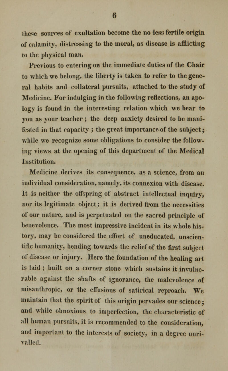 theie sources of exultation become the no less fertile origin of calamity, distressing to the moral, as disease is afflicting to the physical man. Previous to entering on the immediate duties of the Chair to which we belong, the liberty is taken to refer to the gene- ral habits and collateral pursuits, attached to the study of Medicine. For indulging in the following reflections, an apo- logy is found in the interesting relation which we bear to you as your teacher ; the deep anxiety desired to be mani- fested in that capacity ; the great importance of the subject; while we recognize some obligations to consider the follow- ing views at the opening of this department of the Medical Institution. Medicine derives its consequence, as a science, from au individual consideration, namely, its connexion with disease. It is neither the offspring of abstract intellectual inquiry, nor its legitimate object; it is derived from the necessities of our nature, and is perpetuated on the sacred principle of benevolence. The most impressive incident in its whole his- tory, may be considered the effort of uneducated, unscien- tific humanity, bending towards the relief of the first subject of disease or injury. Here the foundation of the healing art is laid ; built on a corner stone which sustains it invulne- rable against the shafts of ignorance, the malevolence of misanthropic, or the effusions of satirical reproach. We maintain that the spirit of this origin pervades our science; and while obnoxious to imperfection, the characteristic of all human pursuits, it is recommended to the consideration, and important to the interests of society, in a degree unri- valled.