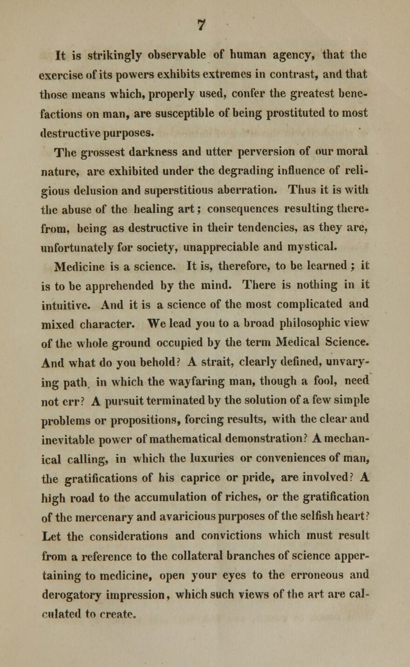 It is strikingly observable of human agency, that the exercise of its powers exhibits extremes in contrast, and that those means which, properly used, confer the greatest bene- factions on man, are susceptible of being prostituted to most destructive purposes. The grossest darkness and utter perversion of our moral nature, are exhibited under the degrading influence of reli- gious delusion and superstitious aberration. Thus it is with the abuse of the healing art; consequences resulting there- from, being as destructive in their tendencies, as they are, unfortunately for society, unappreciable and mystical. Medicine is a science. It is, therefore, to be learned ; it is to be apprehended by the mind. There is nothing in it intuitive. And it is a science of the most complicated and mixed character. We lead you to a broad philosophic view of the whole ground occupied by the term Medical Science. And what do you behold? A strait, clearly defined, unvary- ing path, in which the wayfaring man, though a fool, need not err? A pursuit terminated by the solution of a few simple problems or propositions, forcing results, with the clear and inevitable power of mathematical demonstration? A mechan- ical calling, in which the luxuries or conveniences of man, the gratifications of his caprice or pride, are involved? A high road to the accumulation of riches, or the gratification of the mercenary and avaricious purposes of the selfish heart? Let the considerations and convictions which must result from a reference to the collateral branches of science apper- taining to medicine, open your eyes to the erroneous and derogatory impression, which such views of the art are cal- culated to create.