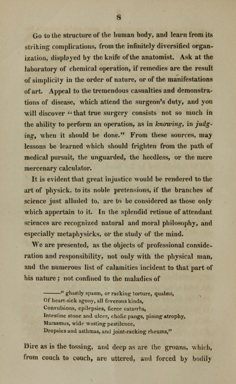 Go to the structure of the human body, and learn from its striking complications, from the infinitely diversified organ- ization, displayed by the knife of the anatomist. Ask at the laboratory of chemical operation, if remedies are the result of simplicity in the order of nature, or of the manifestations of art. Appeal to the tremendous casualties and demonstra- tions of disease, which attend the surgeon's duty, and you will discover that true surgery consists not so much in the ability to perform an operation, as in knowing, in judg- ing, when it should be done. From these sources, may lessons be learned which should frighten from the path of medical pursuit, the unguarded, the heedless, or the mere mercenary calculator. It is evident that great injustice would be rendered to the art of physick, to its noble pretensions, if the branches of science just alluded to, are to he considered as those only which appertain to it. In the splendid retinue of attendant sciences are recognized natural and moral philosophy, and especially metaphysicks, or the study of the mind. We are presented, as the objects of professional conside- ration and responsibility, not only with the physical man, and the numerous list of calamities incident to that part of his nature; not confined to the maladies of  ghastly spasm, or racking torture, qualms, Of heart-sick agony, all feverous kinds, Convulsions, epilepsies, fierce catarrhs, Intestine stone and ulcer, cholic pangs, pining atrophy, Marasmus, wide wasting pestilence, Dropsies and asthmas, and joint-racking rheum9, Dire as is the tossing, and deep as are the groans, which, from couch to couch, are uttered, and forced by bodily