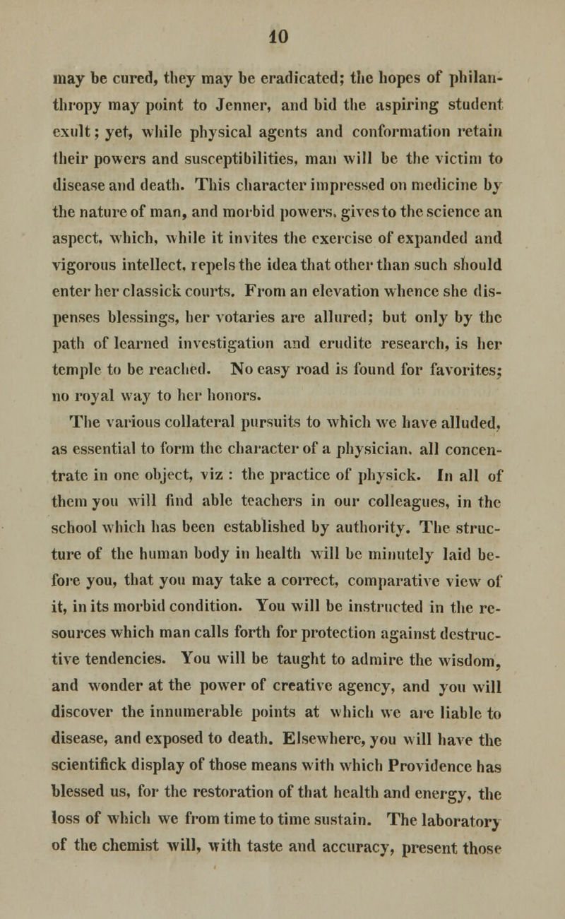 may be cured, they may be eradicated; the hopes of philan- thropy may point to Jenner, and bid the aspiring student exult; yet, while physical agents and conformation retain their powers and susceptibilities, man will be the victim to disease and death. This character impressed on medicine by the nature of man, and morbid powers, gives to the science an aspect, which, while it invites the exercise of expanded and vigorous intellect, repels the idea that other than such should enter her classick courts. From an elevation whence she dis- penses blessings, her votaries are allured; but only by the path of learned investigation and erudite research, is her temple to be reached. No easy road is found for favorites; no royal way to her honors. The various collateral pursuits to which we have alluded, as essential to form the character of a physician, all concen- trate in one object, viz : the practice of physick. In all of them you will find able teachers in our colleagues, in the school which has been established by authority. The struc- ture of the human body in health will be minutely laid be- fore you, that you may take a correct, comparative view of it, in its morbid condition. You will be instructed in the re- sources which man calls forth for protection against destruc- tive tendencies. You will be taught to admire the wisdom, and wonder at the power of creative agency, and you will discover the innumerable points at which we arc liable to disease, and exposed to death. Elsewhere, you will have the scientifick display of those means with which Providence has blessed us, for the restoration of that health and energy, the loss of which we from time to time sustain. The laboratory of the chemist will, with taste and accuracy, present those