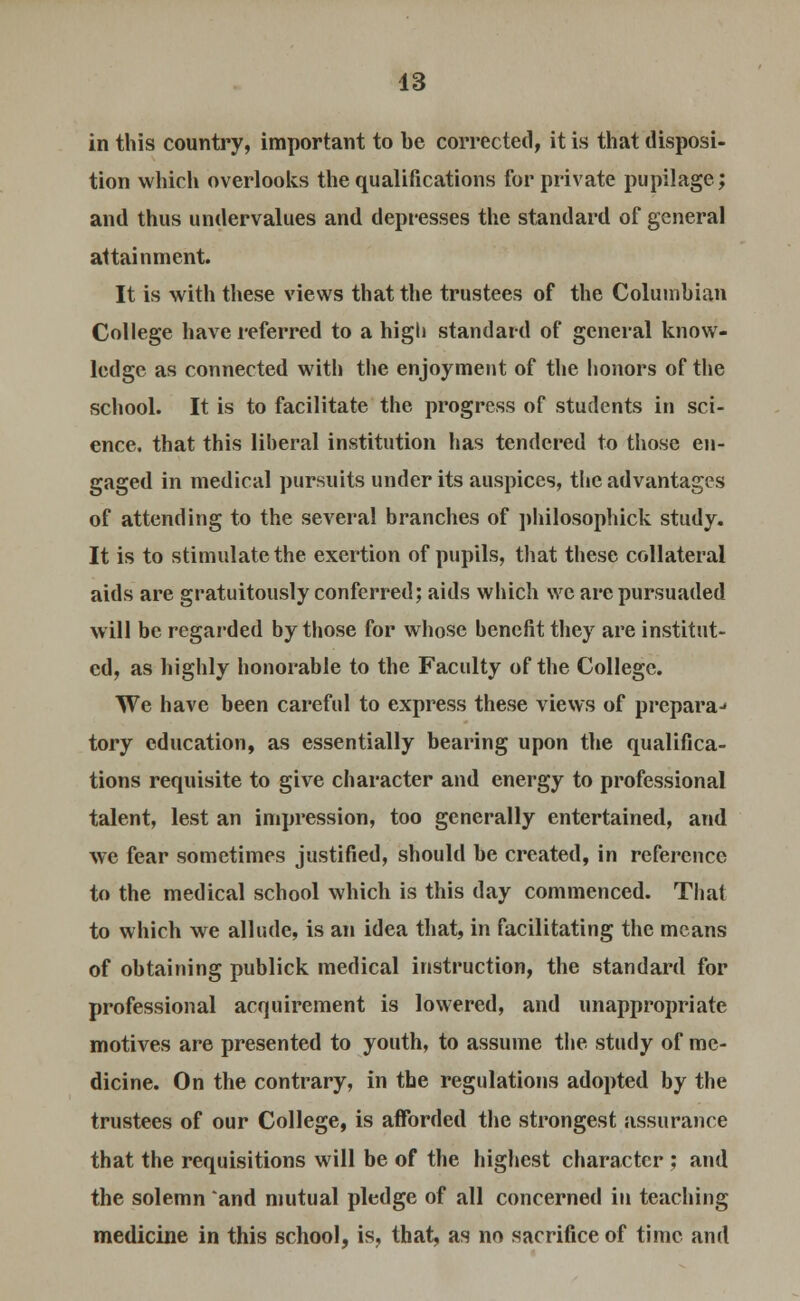 in this country, important to be corrected, it is that disposi- tion which overlooks the qualifications for private pupilage; and thus undervalues and depresses the standard of general attainment. It is with these views that the trustees of the Columbian College have referred to a high standard of general know- ledge as connected with the enjoyment of the honors of the school. It is to facilitate the progress of students in sci- ence, that this liberal institution has tendered to those en- gaged in medical pursuits under its auspices, the advantages of attending to the several branches of philosophick study. It is to stimulate the exertion of pupils, that these collateral aids are gratuitously conferred; aids which we are pursuaded will be regarded by those for whose benefit they are institut- ed, as highly honorable to the Faculty of the College. We have been careful to express these views of prepara- tory education, as essentially bearing upon the qualifica- tions requisite to give character and energy to professional talent, lest an impression, too generally entertained, and we fear sometimes justified, should be created, in reference to the medical school which is this day commenced. That to which we allude, is an idea that, in facilitating the means of obtaining publick medical instruction, the standard for professional acquirement is lowered, and unappropriate motives are presented to youth, to assume the study of me- dicine. On the contrary, in the regulations adopted by the trustees of our College, is afforded the strongest assurance that the requisitions will be of the highest character ; and the solemn and mutual pledge of all concerned in teaching medicine in this school, is, that, as no sacrifice of time and