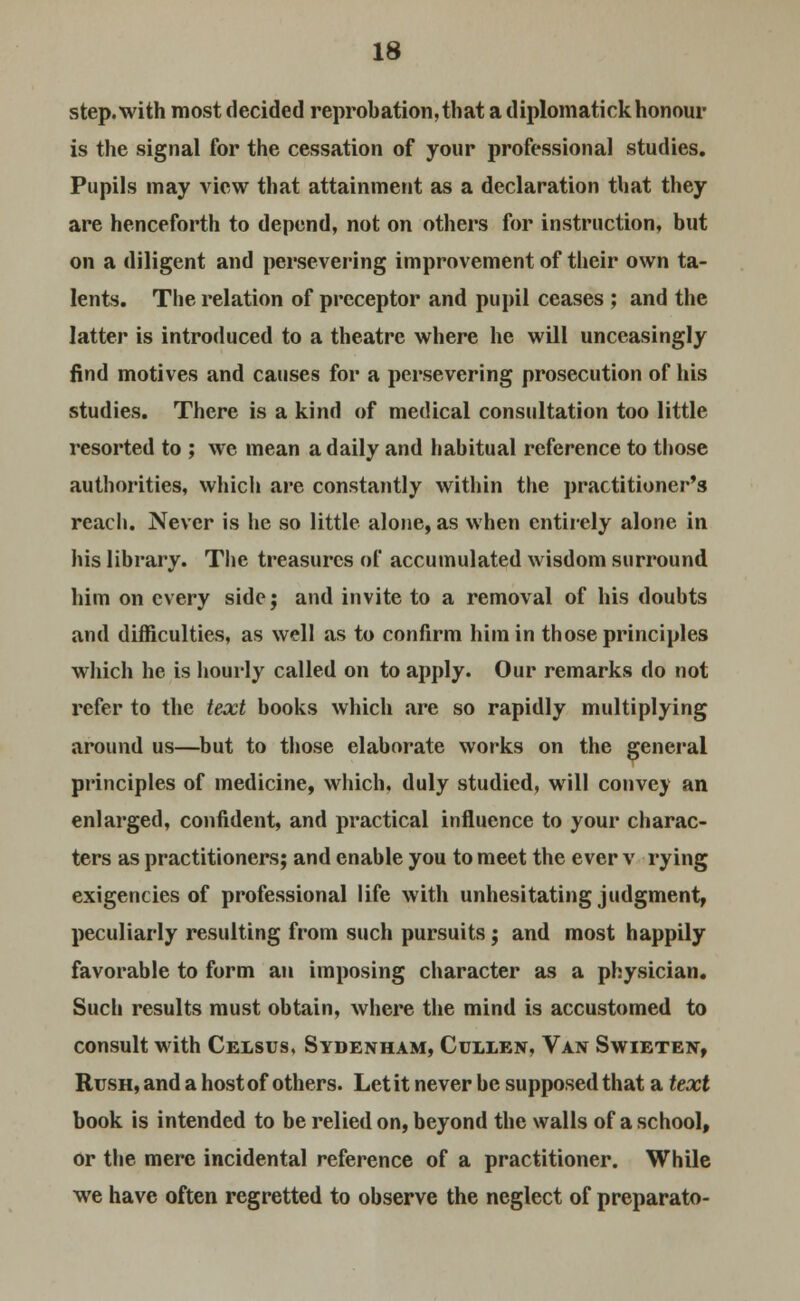 step, with most decided reprobation, that a diplomatick honour is the signal for the cessation of your professional studies. Pupils may view that attainment as a declaration that they are henceforth to depend, not on others for instruction, but on a diligent and persevering improvement of their own ta- lents. The relation of preceptor and pupil ceases ; and the latter is introduced to a theatre where he will unceasingly find motives and causes for a persevering prosecution of his studies. There is a kind of medical consultation too little resorted to ; we mean a daily and habitual reference to those authorities, which are constantly within the practitioner's reach. Never is he so little alone, as when entirely alone in his library. The treasures of accumulated wisdom surround him on every side; and invite to a removal of his doubts and difficulties, as well as to confirm him in those principles which he is hourly called on to apply. Our remarks do not refer to the text books which are so rapidly multiplying around us—but to those elaborate works on the general principles of medicine, which, duly studied, will convey an enlarged, confident, and practical influence to your charac- ters as practitioners; and enable you to meet the ever v rying exigencies of professional life with unhesitating judgment, peculiarly resulting from such pursuits; and most happily favorable to form an imposing character as a physician. Such results must obtain, where the mind is accustomed to consult with Celsus, Sydenham, Cullen, Van Swieten, Rush, and a host of others. Let it never be supposed that a text book is intended to be relied on, beyond the walls of a school, or the mere incidental reference of a practitioner. While we have often regretted to observe the neglect of preparato-