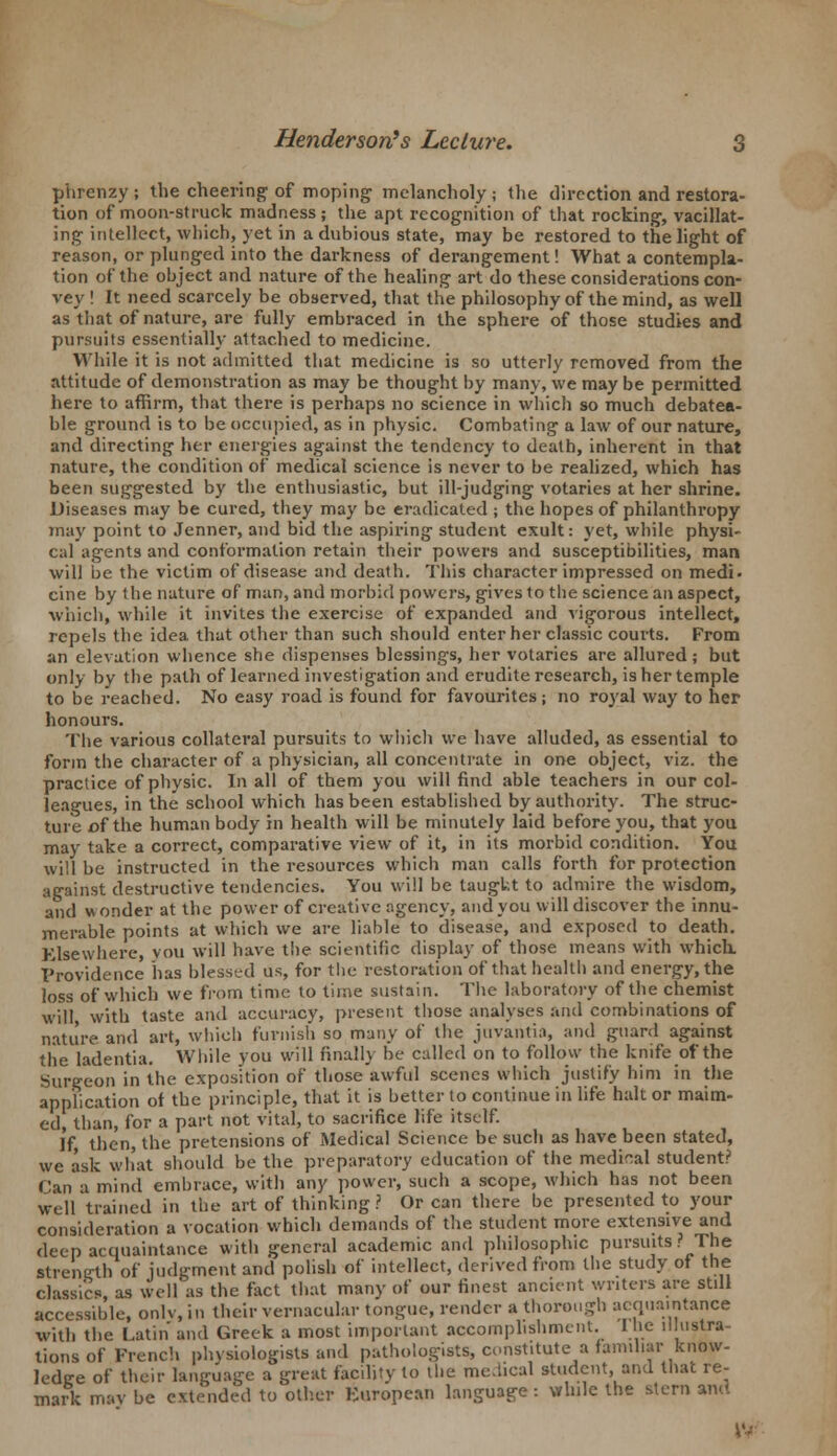 phrenzy ; the cheering of moping melancholy \ the direction and restora- tion of moon-struck madness; the apt recognition of that rocking, vacillat- ing intellect, which, yet in a dubious state, may be restored to the light of reason, or plunged into the darkness of derangement! What a contempla- tion of the object and nature of the healing art do these considerations con- vey ! It need scarcely be observed, that the philosophy of the mind, as well as that of nature, are fully embraced in the sphere of those studies and pursuits essentially attached to medicine. While it is not admitted that medicine is so utterly removed from the attitude of demonstration as may be thought by many, we may be permitted here to affirm, that there is perhaps no science in which so much debatea- ble ground is to be occupied, as in physic. Combating a law of our nature, and directing her energies against the tendency to death, inherent in that nature, the condition of medical science is never to be realized, which has been suggested by the enthusiastic, but ill-judging votaries at her shrine. Diseases may be cured, they may be eradicated ; the hopes of philanthropy may point to Jenner, and bid the aspiring student exult: yet, while physi- cal agents and conformation retain their powers and susceptibilities, man will be the victim of disease and death. This character impressed on medi. cine by the nature of man, and morbid powers, gives to the science an aspect, which, while it invites the exercise of expanded and vigorous intellect, repels the idea, that other than such should enter her classic courts. From an elevation whence she dispenses blessings, her votaries are allured; but only by the path of learned investigation and erudite research, is her temple to be reached. No easy road is found for favourites; no royal way to her honours. The various collateral pursuits to which we have alluded, as essential to form the character of a physician, all concentrate in one object, viz. the practice of physic. In all of them you will find able teachers in our col- leagues, in the school which has been established by authority. The struc- ture of the human body in health will be minutely laid before you, that you may take a correct, comparative view of it, in its morbid condition. You will be instructed in the resources which man calls forth for protection against destructive tendencies. You will be taugkt to admire the wisdom, and wonder at the power of creative agency, and you will discover the innu- merable points at which we are liable to disease, and exposed to death. Elsewhere, you will have the scientific display of those means with which. Providence has blessed us, for the restoration of that health and energy, the loss of which we from time to time sustain. The laboratory of the chemist will, with taste and accuracy, present those analyses and combinations of nature and art, which furnish so many of the juvantia, and guard against tlie ladentia. While you will finally be called on to follow the knife of the Surgeon in the exposition of those awful scenes which justify him in the application of the principle, that it is better to continue in life halt or maim- ed, than, for a part not vital, to sacrifice life itself. If then, the pretensions of Medical Science be such as have been stated, we ask what should be the preparatory education of the medical student? Can a mind embrace, with any power, such a scope, which has not been well trained in the art of thinking ? Or can there be presented to your consideration a vocation which demands of the student more extensive and deep acquaintance with general academic and philosophic pursuits ? The strength of judgment and polish of intellect, derived from the study of the classic as well'as the fact that many of our finest ancient writers are still accessible, onlv, in their vernacular tongue, render a thorough acquaintance with the Latin and Greek a most important accomplishment. I he illustra- tions of French physiologists and pathologists, constitute a familiar know- ledge of their language a great facility to the medical student, and that re- mark may be extended to other European language: while the stern and