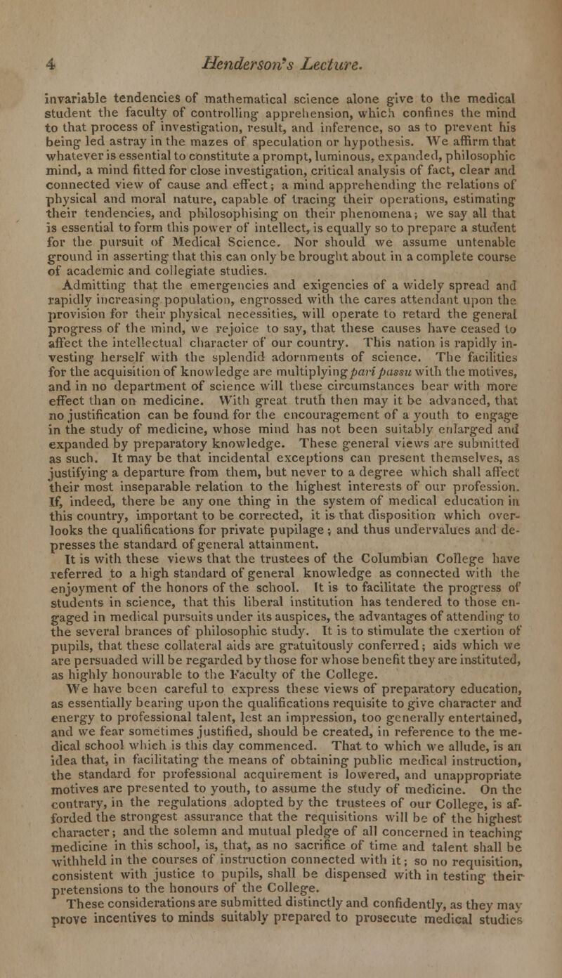 invariable tendencies of mathematical science alone give to the medical student the faculty of controlling- apprehension, which confines the mind to that process of investigation, result, and inference, so as to prevent his being led astray in the mazes of speculation or hypothesis. We affirm that whatever is essential to constitute a prompt, luminous, expanded, philosophic mind, a mind fitted for close investigation, critical analysis of fact, clear and connected view of cause and effect; a mind apprehending the relations of physical and moral nature, capable of tracing their operations, estimating their tendencies, and philosophising on their phenomena; we say all that is essential to form this power of intellect, is equally so to prepare a student for the pursuit of Medical Science. Nor should we assume untenable ground in asserting that this can only be brought about in a complete course of academic and collegiate studies. Admitting that the emergencies and exigencies of a widely spread and rapidly increasing population, engrossed with the cares attendant upon the provision for their physical necessities, will operate to retard the general progress of the mind, we rejoice to say, that these causes have ceased to affect the intellectual character of our country. This nation is rapidly in- vesting herself with the splendid adornments of science. The facilities for the acquisition of knowledge are multiplying pari passu with the motives, and in no department of science will these circumstances bear with more effect than on medicine. With great truth then may it be advanced, that no justification can be found for the encouragement of a youth to engage in the study of medicine, whose mind has not been suitably enlarged and expanded by preparatory knowledge. These general views are submitted as such. It may be that incidental exceptions can present themselves, as justifying a departure from them, but never to a degree which shall affect their most inseparable relation to the highest interests of our profession. If, indeed, there be any one thing in the system of medical education in this country, important to be corrected, it is that disposition which over- looks the qualifications for private pupilage ; and thus undervalues and de- presses the standard of general attainment. It is with these views that the trustees of the Columbian College have referred to a high standard of general knowledge as connected with the enjoyment of the honors of the school. It is to facilitate the progress of students in science, that this liberal institution has tendered to those en- gaged in medical pursuits under its auspices, the advantages of attending to the several brances of philosophic study. It is to stimulate the exertion of pupils, that these collateral aids are gratuitously conferred; aids which we are persuaded will be regarded by those for whose benefit they are instituted, as highly honourable to the Faculty of the College. We have been careful to express these views of preparatory education, as essentially bearing upon the qualifications requisite to give character and energy to professional talent, lest an impression, too generally entertained, and we fear sometimes justified, should be created, in reference to the me- dical school which is this day commenced. That to which we allude, is an idea that, in facilitating the means of obtaining public medical instruction, the standard for professional acquirement is lowered, and unappropriate motives are presented to youth, to assume the study of medicine. On the contrary, in the regulations adopted by the trustees of our College, is af- forded the strongest assurance that the requisitions will be of the highest character; and the solemn and mutual pledge of all concerned in teaching medicine in this school, is, that, as no sacrifice of time, and talent shall be ■withheld in the courses of instruction connected with it; so no requisition, consistent with justice to pupils, shall be dispensed with in testing their pretensions to the honours of the College. These considerations are submitted distinctly and confidently, as they may prove incentives to minds suitably prepared to prosecute medical studies
