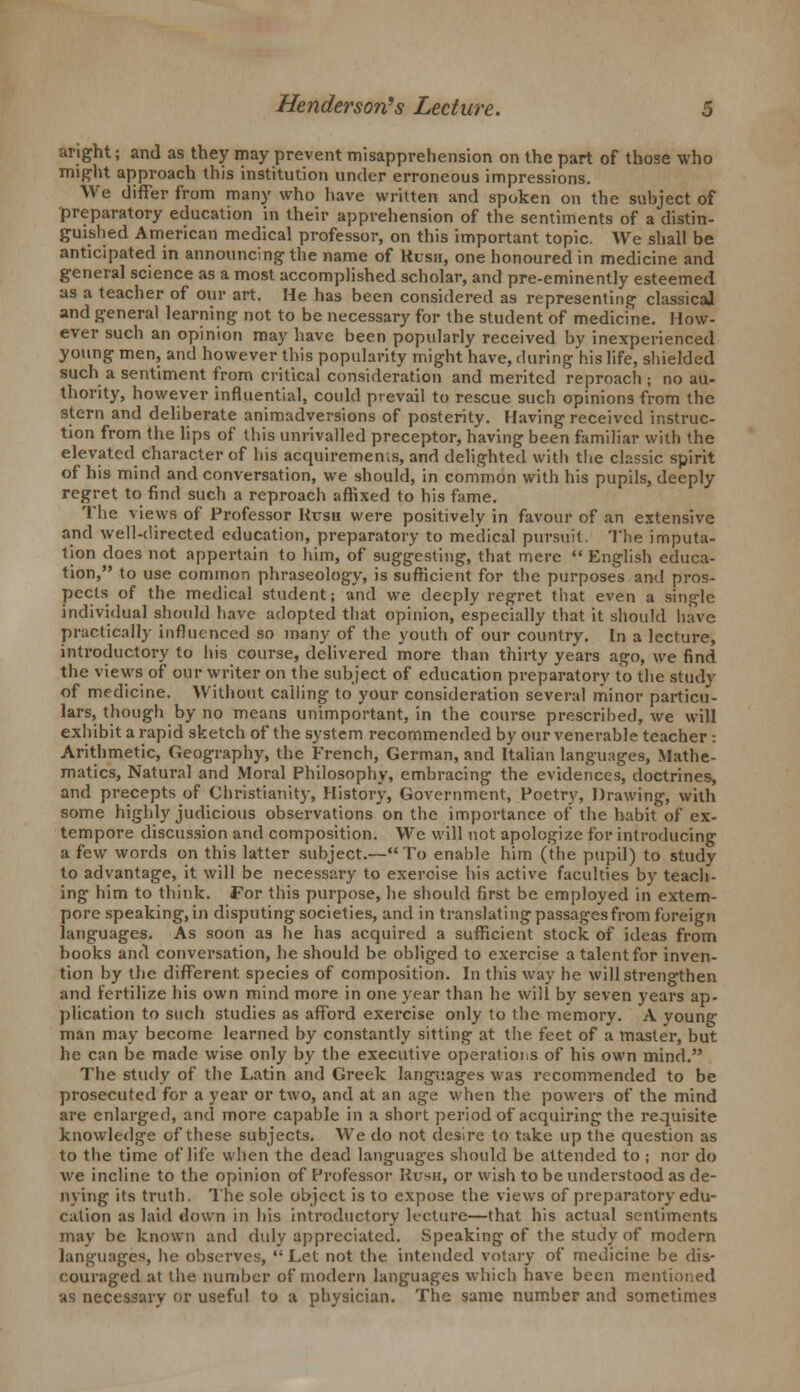 aright; and as they may prevent misapprehension on the part of those who might approach this institution under erroneous impressions. We differ from many who have written and spoken on the subject of preparatory education in their apprehension of the sentiments of a distin- guished American medical professor, on this important topic. We shall be anticipated in announcing the name of Rush, one honoured in medicine and general science as a most accomplished scholar, and pre-eminently esteemed as a teacher of our art. He has been considered as representing classical and general learning not to be necessary for the student of medicine. How- ever such an opinion may have been popularly received by inexperienced young men, and however this popularity might have, during his life, shielded such a sentiment from critical consideration and merited reproach ; no au- thority, however influential, could prevail to rescue such opinions from the stern and deliberate animadversions of posterity. Having received instruc- tion from the lips of this unrivalled preceptor, having been familiar with the elevated character of his acquirements, and delighted with the classic spirit of his mind and conversation, we should, in common with his pupils, deeply regret to find such a reproach affixed to his fame. The views of Professor Rush were positively in favour of an extensive and well-directed education, preparatory to medical pursuit. The imputa- tion does not appertain to him, of suggesting, that mere English educa- tion, to use common phraseology, is sufficient for the purposes and pros- pects of the medical student; and we deeply regret that even a single individual should have adopted that opinion, especially that it should have practically influenced so many of the youth of our country. In a lecture, introductory to his course, delivered more than thirty years ago, we find the views of our writer on the subject of education preparatory to the study of medicine. Without calling to your consideration several minor particu- lars, though by no means unimportant, in the course prescribed, we will exhibit a rapid sketch of the system recommended by our venerable teacher: Arithmetic, Geography, the French, German, and Italian languages, Mathe- matics, Natural and Moral Philosophy, embracing the evidences, doctrines, and precepts of Christianity, History, Government, Poetry, Drawing, with some highly judicious observations on the importance of the habit of ex- tempore discussion and composition. We will not apologize for introducing a few words on this latter subject.—To enable him (the pupil) to study to advantage, it will be necessary to exercise his active faculties by teach- ing him to think. For this purpose, he should first be employed in extem- pore speaking, in disputing societies, and in translating passages from foreign languages. As soon as he has acquired a sufficient stock of ideas from books and conversation, lie should be obliged to exercise a talent for inven- tion by the different species of composition. In this way he will strengthen and fertilize his own mind more in one year than he will by seven years ap- plication to such studies as afford exercise only to the memory. A young man may become learned by constantly sitting at the feet of a master, but he can be made wise only by the executive operatioi.s of his own mind. The study of the Latin and Greek languages was recommended to be prosecuted for a year or two, and at an age when the powers of the mind are enlarged, and more capable in a short period of acquiring the requisite knowledge of these subjects. We do not desire to take up the question as to the time of life when the dead languages should be attended to ; nor do we incline to the opinion of Professor Hush, or wish to be understood as de- nying its truth. The sole object is to expose the views of preparatory edu- cation as laid down in his introductory lecture—that his actual sentiments may be known and duly appreciated. Speaking of the study of modern languages, he observes, Let not the intended votary of medicine be dis- couraged at the number of modern languages which have been mentioned as necessary or useful to a physician. The same number and sometimes