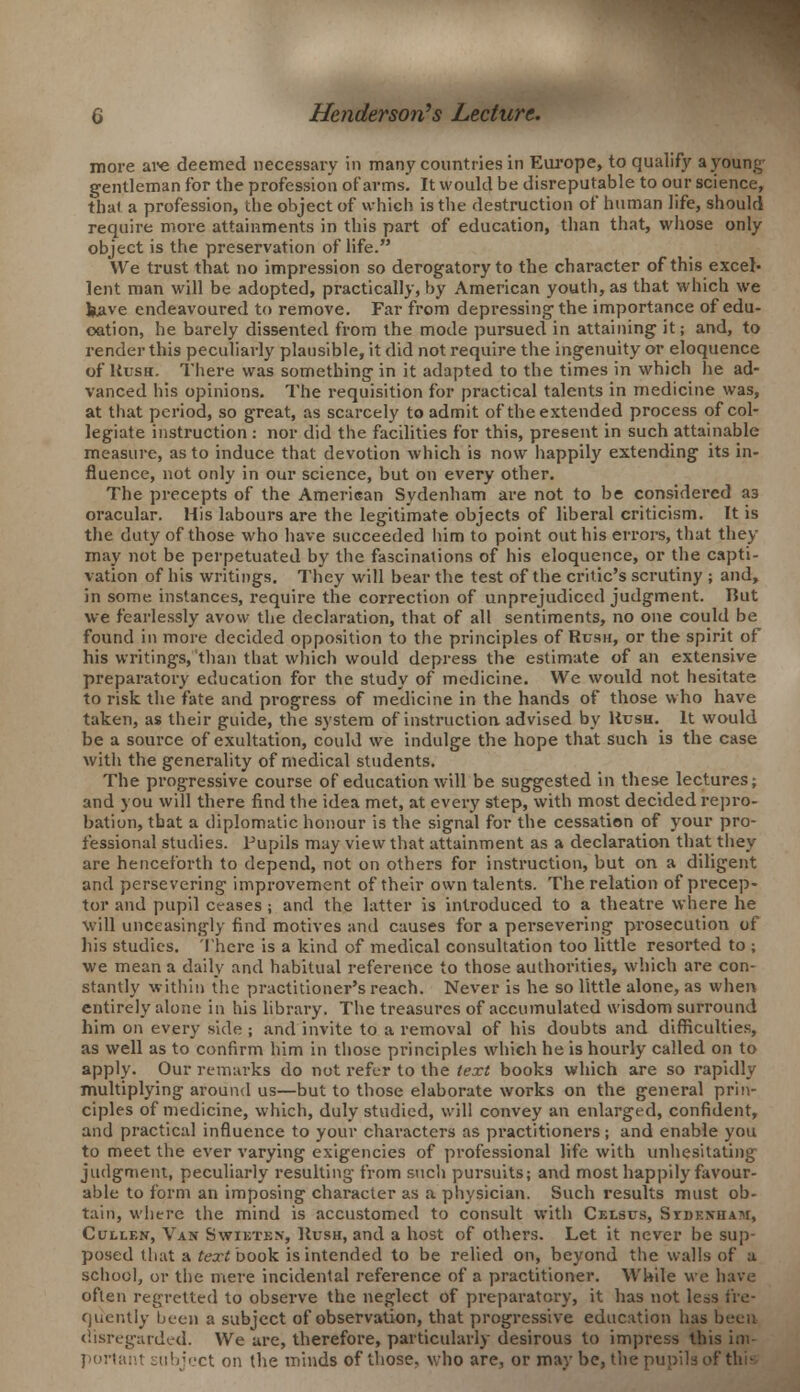 more are deemed necessary in many countries in Europe, to qualify a young' gentleman for the profession of arms. It would be disreputable to our science, that a profession, the object of which is the destruction of human life, should require more attainments in this part of education, than that, whose only object is the preservation of life. We trust that no impression so derogatory to the character of this excel- lent man will be adopted, practically, by American youth, as that which we kave endeavoured to remove. Far from depressing the importance of edu- cation, he barely dissented from the mode pursued in attaining it; and, to render this peculiarly plausible, it did not require the ingenuity or eloquence of Hush. There was something in it adapted to the times in which he ad- vanced his opinions. The requisition for practical talents in medicine was, at that period, so great, as scarcely to admit of theextended process of col- legiate instruction : nor did the facilities for this, present in such attainable measure, as to induce that devotion which is now happily extending its in- fluence, not only in our science, but on every other. The precepts of the American Sydenham are not to be considered a3 oracular. His labours are the legitimate objects of liberal criticism. It is the duty of those who have succeeded him to point out his errors, that they may not be perpetuated by the fascinations of his eloquence, or the capti- vation of his writings. They will bear the test of the critic's scrutiny ; and, in some instances, require the correction of unprejudiced judgment. But we fearlessly avow the declaration, that of all sentiments, no one could be found in more decided opposition to the principles of Rush, or the spirit of his writings, than that which would depress the estimate of an extensive preparatory education for the study of medicine. We would not hesitate to risk the fate and progress of medicine in the hands of those who have taken, as their guide, the system of instruction, advised by Hush. It would be a source of exultation, could we indulge the hope that such is the case with the generality of medical students. The progressive course of education will be suggested in these lectures; and you will there find the idea met, at every step, with most decided repro- bation, that a diplomatic honour is the signal for the cessation of your pro- fessional studies. Pupils may view that attainment as a declaration that they are henceforth to depend, not on others for instruction, but on a diligent and persevering improvement of their own talents. The relation of precep- tor and pupil ceases ; and the latter is introduced to a theatre where he will unceasingly find motives and causes for a persevering prosecution of his studies. There is a kind of medical consultation too little resorted to ; we mean a daily and habitual reference to those authorities, which are con- stantly within the practitioner's reach. Never is he so little alone, as when entirely alone in his library. The treasures of accumulated wisdom surround him on every side ; and invite to a removal of his doubts and difficulties, as well as to confirm him in those principles which he is hourly called on to apply. Our remarks do not refer to the text books which are so rapidly multiplying around us—but to those elaborate works on the general prin- ciples of medicine, which, duly studied, will convey an enlarged, confident, and practical influence to your characters as practitioners; and enable you to meet the ever varying exigencies of professional life with unhesitating judgment, peculiarly resulting from such pursuits; and most happily favour- able to form an imposing character as a physician. Such results must ob- tain, where the mind is accustomed to consult with Celsus, Stdenham, Cullen, Van Swieten, Hush, and a host of others. Let it never be sup- posed that a text book is intended to be relied on, beyond the walls of a school, or the mere incidental reference of a practitioner. While we have often regretted to observe the neglect of preparatory, it has not less fre- quently been a subject of observation, that progressive education has been disregarded. We are, therefore, particularly desirous to impress this im- portant ^ii!)j>.'ct on the minds of those, who are, or maybe, the pupils of this