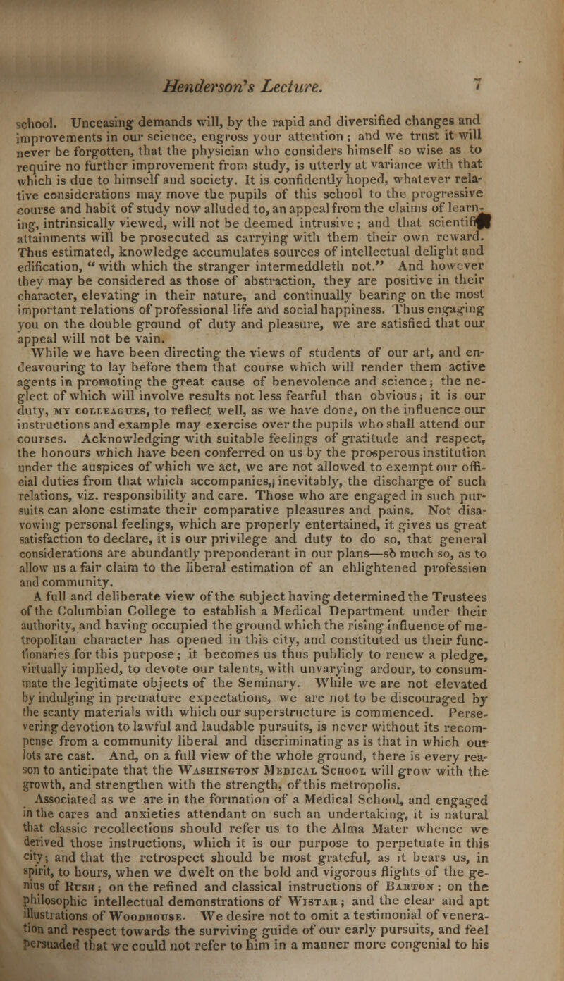 school. Unceasing demands will, by the rapid and diversified changes and improvements in our science, engross your attention ; and we trust it will never be forgotten, that the physician who considers himself so wise as to require no further improvement from study, is utterly at variance with that which is due to himself and society. It is confidently hoped, whatever rela- tive considerations may move the pupils of this school to the progressive course and habit of study now alluded to, an appeal from the claims of learn- ing, intrinsically viewed, will not be deemed intrusive ; and that scientific! attainments will be prosecuted as carrying with them their own reward. Thus estimated, knowledge accumulates sources of intellectual delight and edification, with which the stranger intermeddleth not. And however they may be considered as those of abstraction, they are positive in their character, elevating in their nature, and continually bearing on the most important relations of professional life and social happiness. Thus engaging you on the double ground of duty and pleasure, we are satisfied that our appeal will not be vain. While we have been directing the views of students of our art, and en- deavouring to lay before them that course which will render them active agents in promoting the great cause of benevolence and science; the ne- glect of which will involve results not less fearful than obvious; it is our duty, my colleagues, to reflect well, as we have done, on the influence our instructions and example may exercise over the pupils who shall attend our courses. Acknowiedging with suitable feelings of gratitude and respect, the honours which have been conferred on us by the prosperous institution under the auspices of which we act, we are not allowed to exempt our offi- cial duties from that which accompanies,| inevitably, the discharge of such relations, viz. responsibility and care. Those who are engaged in such pur- suits can alone estimate their comparative pleasures and pains. Not disa- vowing personal feelings, which are properly entertained, it gives us great satisfaction to declare, it is our privilege and duty to do so, that general considerations are abundantly preponderant in our plans—so much so, as to allow us a fair claim to the liberal estimation of an enlightened profession and community. A full and deliberate view of the subject having determined the Trustees of the Columbian College to establish a Medical Department under their authority, and having occupied the ground which the rising influence of me- tropolitan character has opened in this city, and constituted us their func- tionaries for this purpose; it becomes us thus publicly to renew a pledge, virtually implied, to devote our talents, with unvarying ardour, to consum- mate the legitimate objects of the Seminary. While we are not elevated by indulging in premature expectations, we are not to be discouraged by the scanty materials with which our superstructure is commenced. Perse- vering devotion to lawful and laudable pursuits, is never without its recom- pense from a community liberal and discriminating as is that in which our lots are cast. And, on a full view of the whole ground, there is every rea- son to anticipate that the Washington Medical School will grow with the growth, and strengthen with the strength, of this metropolis. Associated as we are in the formation of a Medical School, and engaged in the cares and anxieties attendant on such an undertaking, it is natural that classic recollections should refer us to the Alma Mater whence we derived those instructions, which it is our purpose to perpetuate in this city; and that the retrospect should be most grateful, as it bears us, in spirit, to hours, when we dwelt on the bold and vigorous flights of the ge- nius of Rcsh ; on the refined and classical instructions of Bahton ; on the philosophic intellectual demonstrations of Wistau ; and the clear and apt illustrations of Woodhottse. We desire not to omit a testimonial of venera- tion and respect towards the surviving guide of our early pursuits, and feel persuaded that we could not refer to him in a manner more congenial to his