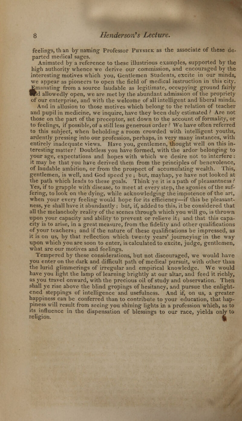 feelings, th an by naming Professor Physick as the associate of these de- parted medical sages. Animated by a reference to these illustrious examples, supported by the high authority whence we derive our commission, and encouraged by the interesting motives which you, Gentlemen Students, excite in our minds, we appear as pioneers to open the field of medical instruction in this city. Emanating from a source laudable as legitimate, occupying ground fairly Wd allowedly open, we are met by the abundant admission of the propriety of our enterprise, and with the welcome of all intelligent and liberal minds. And in allusion to those motives which belong to the relation of teacher and pupil in medicine, we inquire, have they been duly estimated ? Are not those on the part of the preceptor, set down to the account of formality, or to feelings, if possible, of a still less generous order ? We have often referred to this subject, when beholding a room crowded with intelligent youths, ardently pressing into our profession, perhaps, in very many instances, with entirely inadequate views. Have you, gentlemen, thought well on this in- teresting matter? Doubtless you have formed, with the ardor belonging to your age, expectations and hopes with which we desire not to interfere: it may be that you have derived them from the principles of benevolence, of laudable ambition, or from the prospect of accumulating wealth. This, gentlemen, is well, and God speed ye ; but, mayhap, ye have not looked at the path which leads to these goals. Think ye it is a path of pleasantness ? Yes, if to grapple with disease, to meet at every step, the agonies of the suf- fering, to look on the dying, while acknowledging the impotence of the art, when your every feeling would hope for its efficiency—if this be pleasant- ness, ye shall have it abundantly ; but, if, added to this, it be considered that all the melancholy reality of the scenes through which you will go, is thrown upon your capacity and ability to prevent or relieve it; and that this capa- city is to arise, in a great measure, from the fidelity and other qualifications of your teachers; and if the nature of these qualifications be impressed, as it is on us, by that reflection which twenty years' journeying in the way upon which you are soon to enter, is calculated to excite, judge, gentlemen, what are our motives and feelings. Tempered by these considerations, but not discouraged, we would have you enter on the dark and difficult path of medical pursuit, with other than the lurid glimmerings of irregular and empirical knowledge. We would have you light the lamp of learning brightly at our altar, and feed it richly, as you travel onward, with the precious oil of study and observation. Then shall ye rise above the blind gropings of hesitancy, and pursue the enlight- ened steppings of intelligence and usefulness. And if, on us, a greater happiness can be conferred than to contribute to your education, that hap- piness will result from seeing you shining lights in a profession which, as to its influence in the dispensation of blessings to our race, yields only to religion. 4