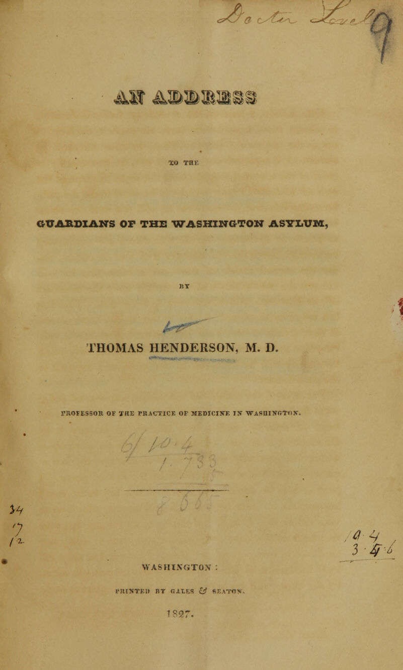 /s <l aw &mwmmm GTJAHDIANS OF THE -WASHINGTON ASYLUM, THOMAS HENDERSON, M. D. I'ilOFESSOR OF THE PIIACTICE OF MEDICINE IN WASHINGTON. WASHINGTON . 1* JUSTED BT GALES & BEATON. 1827.