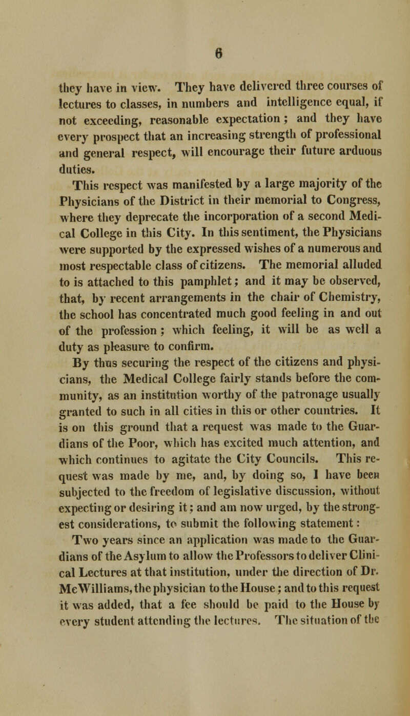 they have in view. They have delivered three courses of lectures to classes, in numbers and intelligence equal, if not exceeding, reasonable expectation ; and they have every prospect that an increasing strength of professional and general respect, will encourage their future arduous duties. This respect was manifested by a large majority of the Physicians of the District in their memorial to Congress, where they deprecate the incorporation of a second Medi- cal College in this City. In this sentiment, the Physicians were supported by the expressed wishes of a numerous and most respectable class of citizens. The memorial alluded to is attached to this pamphlet; and it may be observed, that, by recent arrangements in the chair of Chemistry, the school has concentrated much good feeling in and out of the profession ; which feeling, it will be as well a duty as pleasure to confirm. By thus securing the respect of the citizens and physi- cians, the Medical College fairly stands before the com- munity, as an institution worthy of the patronage usually granted to such in all cities in this or other countries. It is on this ground that a request was made to the Guar- dians of the Poor, which has excited much attention, and which continues to agitate the City Councils. This re- quest was made by me, and, by doing so, 1 have been subjected to the freedom of legislative discussion, without expecting or desiring it; and am now urged, by the strong- est considerations, to submit the following statement: Two years since an application was made to the Guar- dians of the Asylum to allow the Professors to deliver Clini- cal Lectures at that institution, under the direction of Dr. MeWilliams, the physician to the House; and to this request it was added, that a fee should be paid to the House by every student attending the lectures. The situation of the