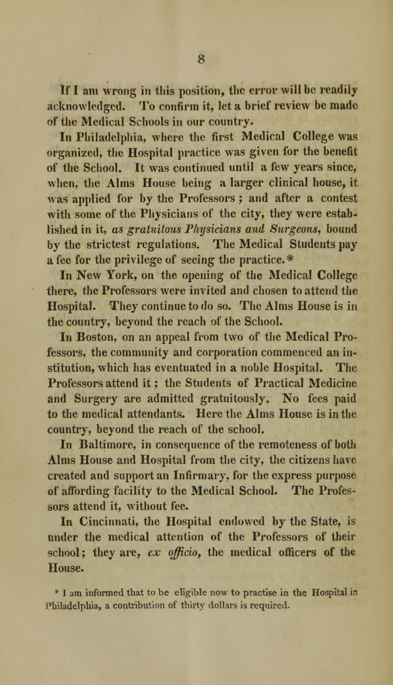 If I am wrong in this position, the error will be readily acknowledged. To confirm it, let a brief review be made of the Medical Schools in our country. In Philadelphia, where the first Medical College was organized, the Hospital practice was given for the benefit of the School. It was continued until a few years since, when, the Alms House being a larger clinical house, it was applied for by the Professors; and after a contest with some of the Physicians of the city, they were estab- lished in it, as gratuitous Physicians and Surgeons, bound by the strictest regulations. The Medical Students pay a fee for the privilege of seeing the practice.* In New York, on the opening of the Medical College there, the Professors were invited and chosen to attend the Hospital. They continue to do so. The Alms House is in the country, beyond the reach of the School. In Boston, on an appeal from two of the Medical Pro- fessors, the community and corporation commenced an in- stitution, which has eventuated in a noble Hospital. The Professors attend it; the Students of Practical Medicine and Surgery are admitted gratuitously. No fees paid to the medical attendants. Here the Alms House is in the country, beyond the reach of the school. In Baltimore, in consequence of the remoteness of both Alms House and Hospital from the city, the citizens have created and support an Infirmary, for the express purpose of affording facility to the Medical School. The Profes- sors attend it, without fee. In Cincinnati, the Hospital endowed by the State, is under the medical attention of the Professors of their school; they are, ex officio, the medical officers of the House. * I am informed that to be eligible now to practise in the Hospital in Philadelphia, a contribution of thirty dollars is required.