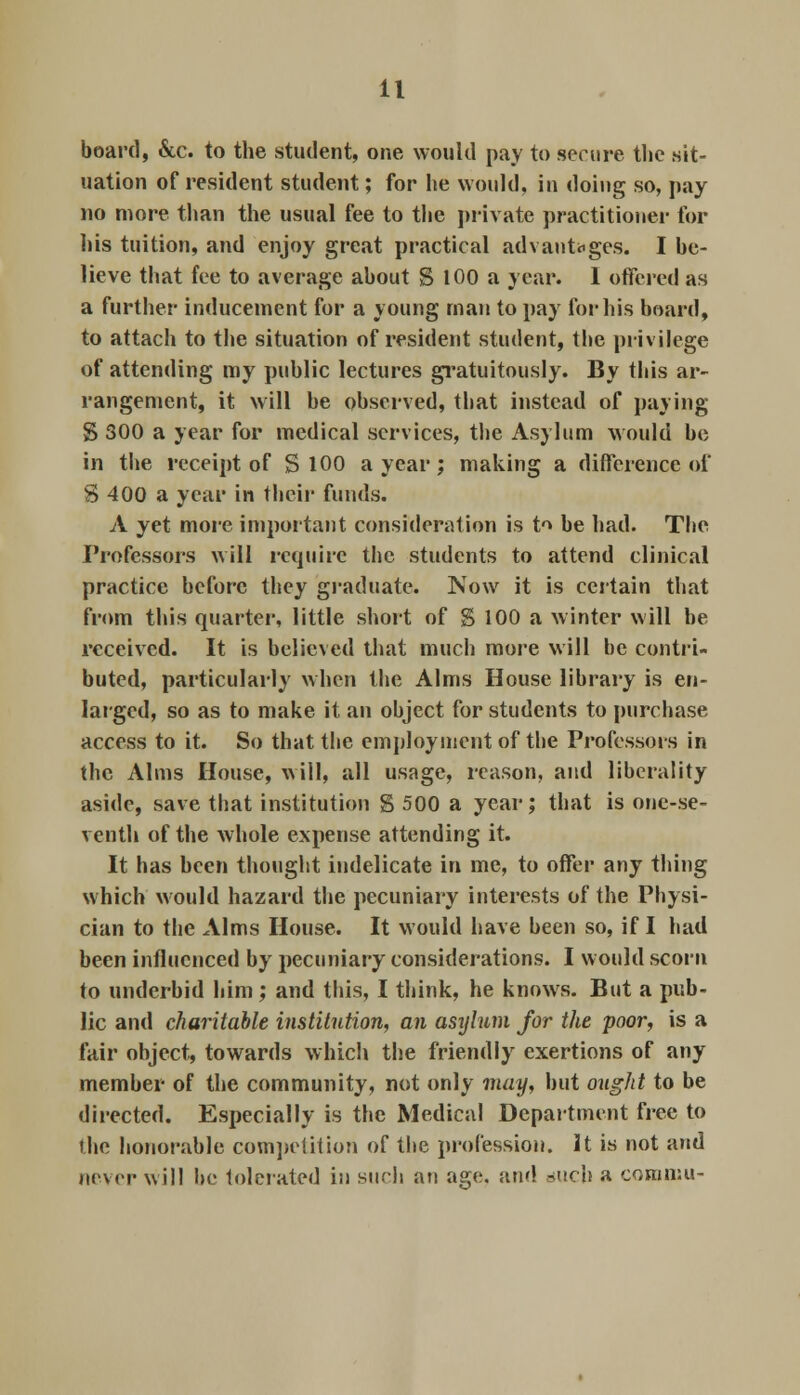 board, &c. to the student, one would pay to secure the sit- uation of resident student; for he would, in doing so, pay no more than the usual fee to the private practitioner for his tuition, and enjoy great practical advantages. I be- lieve that fee to average about S 100 a year. 1 offered as a further inducement for a young man to pay for his board, to attach to the situation of resident student, the privilege of attending my public lectures gratuitously. By this ar- rangement, it will be observed, that instead of paying S 300 a year for medical services, the Asylum would be in the receipt of S 100 a year; making a difference of S 400 a year in their funds. A yet more important consideration is t^ be had. The Professors will require the students to attend clinical practice before they graduate. Now it is certain that from this quarter, little short of $ 100 a winter will be received. It is believed that much more will be contri- buted, particularly when the Alms House library is en- larged, so as to make it an object for students to purchase access to it. So that the employment of the Professors in the Alms House, will, all usage, reason, and liberality aside, save that institution g 500 a year; that is one-se- venth of the whole expense attending it. It has been thought indelicate in me, to offer any thing which would hazard the pecuniary interests of the Physi- cian to the Alms House. It would have been so, if I had been influenced by pecuniary considerations. I would scorn to underbid him ; and this, I think, he knows. But a pub- lic and charitable institution, an asylum for the poor, is a fair object, towards which the friendly exertions of any member of the community, not only may, but ought to be directed. Especially is the Medical Department free to the honorable competition of the profession. It is not and never will be tolerated in such an age, and audi a commit-