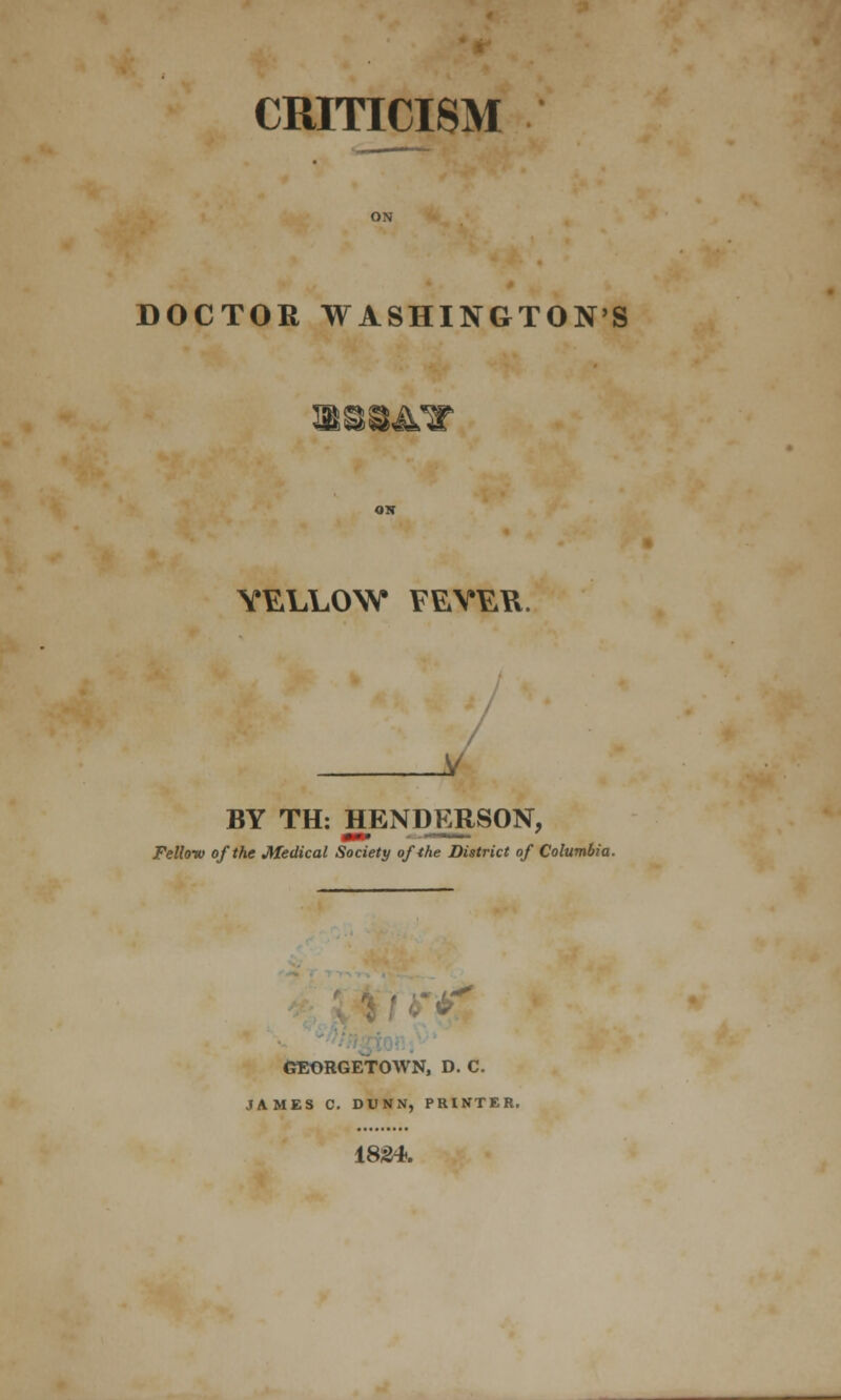 CRITICISM DOCTOR WASHINGTON'S YELLOW FEYEYl. X BY TH: HENDERSON, Fello-w of the Medical Society of the District of Columbia. GEORGETOWN, D. C. JAMES C. DUNN, PRINTER. 1824.