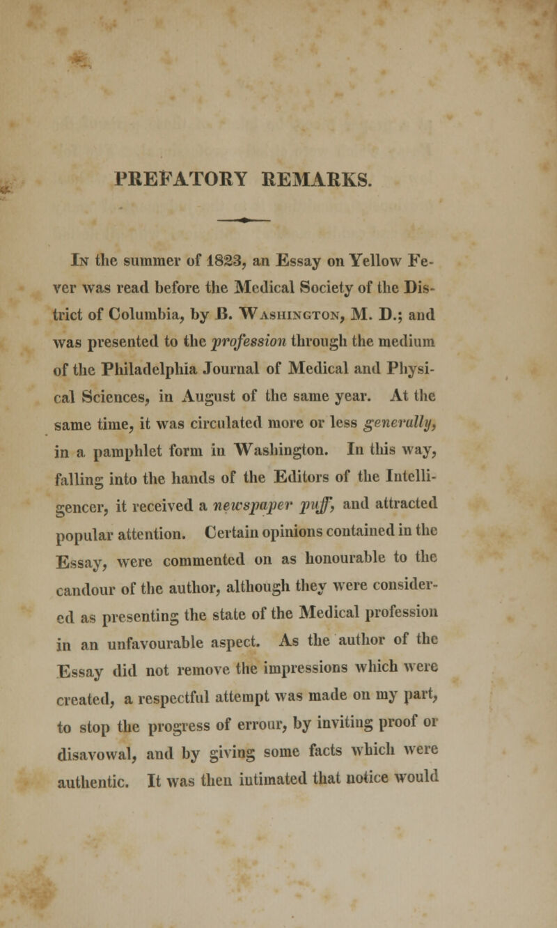 PREFATORY REMARKS. In the summer of 1823, an Essay on Yellow Fe- ver was read before the Medical Society of the Dis- trict of Columbia, by J3. Washington, M. D.; and was presented to the profession through the medium of the Philadelphia Journal of Medical and Physi- cal Sciences, in August of the same year. At the same time, it was circulated more or less generally) in a pamphlet form in Washington. In this way, fallins: into the hands of the Editors of the Intelli- gencer, it received a newspaper puff, and attracted popular attention. Certain opinions contained in the Essay, were commented on as honourable to the candour of the author, although they were consider- ed as presenting the state of the Medical profession in an unfavourable aspect. As the author of the Essay did not remove the impressions which were created, a respectful attempt was made on my part, to stop the progress of errour, by inviting proof 01 disavowal, and by giving some facts which were authentic. It was then intimated that notice would