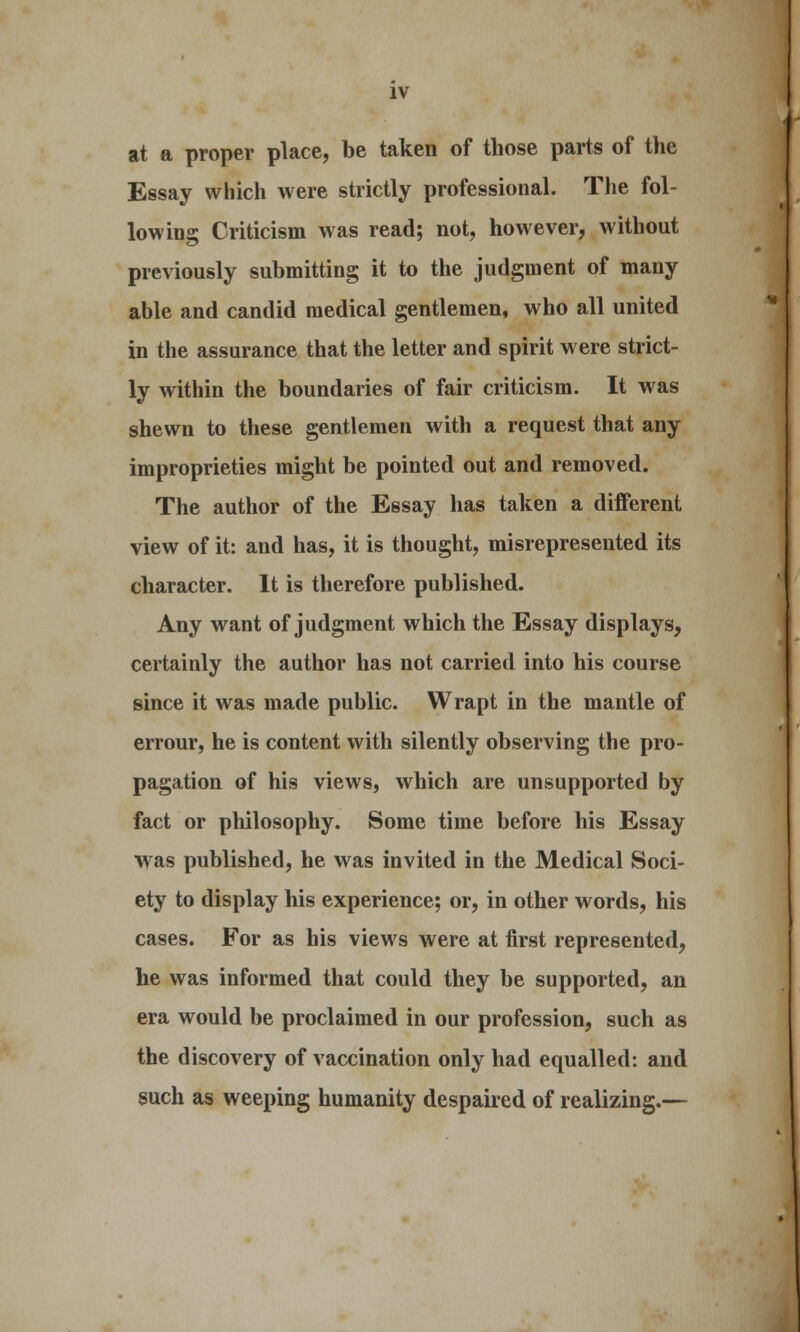 at a proper place, be taken of those parts of the Essay which were strictly professional. The fol- lowing Criticism was read; not, however, without previously submitting it to the judgment of many able and candid medical gentlemen, who all united in the assurance that the letter and spirit were strict- ly within the boundaries of fair criticism. It was shewn to these gentlemen with a request that any improprieties might be pointed out and removed. The author of the Essay has taken a different view of it: and has, it is thought, misrepresented its character. It is therefore published. Any want of judgment which the Essay displays, certainly the author has not carried into his course since it was made public. Wrapt in the mantle of errour, he is content with silently observing the pro- pagation of his views, which are unsupported by fact or philosophy. Some time before his Essay was published, he was invited in the Medical Soci- ety to display his experience; or, in other words, his cases. For as his views were at first represented, he was informed that could they be supported, an era would be proclaimed in our profession, such as the discovery of vaccination only had equalled: and such as weeping humanity despaired of realizing.—