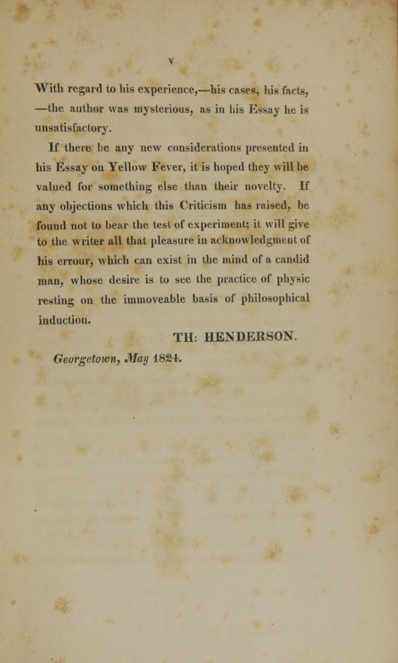 With regard to his experience,—his cases, his facts, —the author was mysterious, as in his Essay he is unsatisfactory. If there be any new considerations presented in his Essay on Yellow Fever, it is hoped they will be valued for something else than their novelty. If any objections which this Criticism has raised, be found not to bear the test of experiment; it will give to the writer all that pleasure in acknowledgment of his errour, which can exist in the mind of a candid man, whose desire is to see the practice of physic resting on the immoveable basis of philosophical induction. TH. HENDERSON. Georgetown, May 1824*.