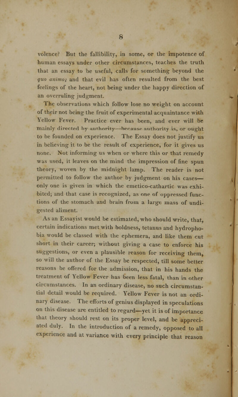 volence? But the fallibility, in some, or the impotence of human essays under other circumstances, teaches the truth that an essay to be useful, calls for something beyond the quo animo; and that evil has often resulted from the best feelings of the heart, not being under the happy direction of an overruling judgment. The observations which follow lose no weight on account of their not being the fruit of experimental acquaintance with \ cllow Fever. Practice ever has been, and ever will be mainly directed by authority because authority is, or ought to be founded on experience. The Essay does not justify us in believing it to be the result of experience, for it gives us none. Not informing us when or where this or that remedy was used, it leaves on the mind the impression of fine spun theory, woven by the midnight lamp. The reader is not permitted to follow the author by judgment on his cases— only one is given in which the emetico-cathartic was exhi- bited; and that case is recognized, as one of oppressed func- tions of the stomach and brain from a large mass of undi- gested aliment. As an Essayist would be estimated, who should write, that, certain indications met with boldness, tetanus and hydropho- bia would be classed with the ephemera, and like them cut short in their career; without giving a case to enforce his suggestions, or even a plausible reason for receiving them, so will the author of the Essay be respected, till some better reasons be offered for the admission, that in his hands the treatment of Yellow Fever has been less fatal, than in other circumstances. In an ordinary disease, no such circumstan- tial detail would be required. Yellow Fever is not an ordi- nary disease. The efforts of genius displayed in speculations on this disease are entitled to regard—yet it is of importance that theory should rest on its proper level, and be appreci- ated duly. In the introduction of a remedy, opposed to all experience and at variance with every principle that reason