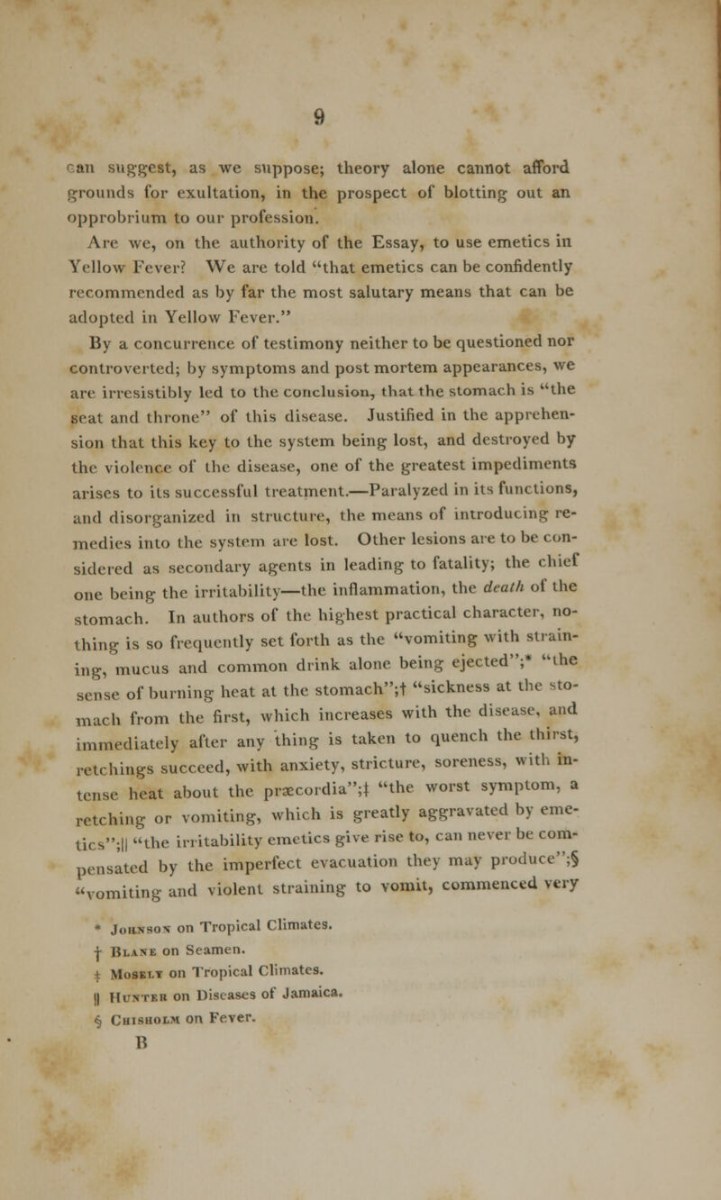 ran suggest, as we suppose; theory alone cannot afford grounds for exultation, in the prospect of blotting out an opprobrium to our profession. Are we, on the authority of the Essay, to use emetics in Yellow Fever? We are told that emetics can be confidently recommended as by far the most salutary means that can be adopted in Yellow Fever. By a concurrence of testimony neither to be questioned nor controverted; by symptoms and post mortem appearances, we are irresistibly led to the conclusion, that the stomach is the seat and throne of this disease. Justified in the apprehen- sion that this key to the system being lost, and destroyed by the violence of the disease, one of the greatest impediments arises to its successful treatment.—Paralyzed in its functions, and disorganized in structure, the means of introducing re- medies into the system are lost. Other lesions are to be con- sidered as secondary agents in leading to fatality; the chief one being the irritability—the inflammation, the death of the stomach. In authors of the highest practical character, no- thing is so frequently set forth as the vomiting with strain- ing, mucus and common drink alone being ejected;* the sense of burning heat at the stomach;! sickness at the sto- mach from the first, which increases with the disease, and immediately after any thing is taken to quench the thirst, retchings succeed, with anxiety, stricture, soreness, with in- tense heat about the praecordia;} the worst symptom, a retching or vomiting, which is greatly aggravated by erne- tics;|| the hi liability emetics give rise to, can never be com- pensated by the imperfect evacuation they may produce;§ vomiting and violent straining to vomit, commenced very * Joiinso* on Tropical Climates. | Blane on Seamen, i Mosei.y on Tropical Climates. || Hunter on Diseases of Jamaica. § Chisholm on Fever. B