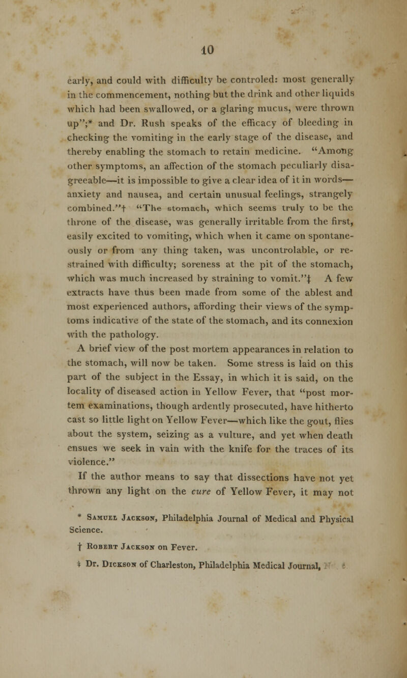 early, and could with difficulty be controled: most generally in the commencement, nothing but the drink and other liquids which had been swallowed, or a glaring mucus, were thrown up;* and Dr. Rush speaks of the efficacy of bleeding in checking the vomiting in the early stage of the disease, and thereby enabling the stomach to retain medicine. Among other symptoms, an affection of the stomach peculiarly disa- greeable—it is impossible to give a clear idea of it in words— anxiety and nausea, and certain unusual feelings, strangely combined.t The stomach, which seems truly to be the throne of the disease, was generally irritable from the first, easily excited to vomiting, which when it came on spontane- ously or from any thing taken, was uncontrolable, or re- strained with difficulty; soreness at the pit of the stomach, which was much increased by straining to vomit.J A few extracts have thus been made from some of the ablest and most experienced authors, affording their views of the symp- toms indicative of the state of the stomach, and its connexion with the pathology. A brief view of the post mortem appearances in relation to the stomach, will now be taken. Some stress is laid on this part of the subject in the Essay, in which it is said, on the locality of diseased action in Yellow Fever, that post mor- tem examinations, though ardently prosecuted, have hitherto cast so little light on Yellow Fever—which like the gout, flies about the system, seizing as a vulture, and yet when death ensues we seek in vain with the knife for the traces of its violence. If the author means to say that dissections have not yet thrown any light on the cure of Yellow Fever, it may not * Samuel Jackson, Philadelphia Journal of Medical and Physical Science. f Robert Jackson on Fever. * Dr. Dickson of Charleston, Philadelphia Medical Journal,