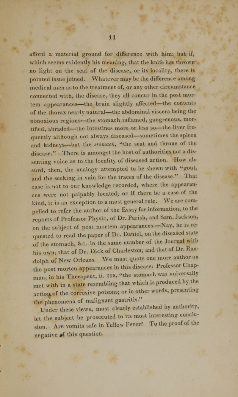 afford a material ground for difference with him: but if, which seems evidently his meaning, that the knife has thrown no light on the seat of the disease, or its locality, there is pointed issue joined. Whatever may be the difference among medical men as to the treatment of, or any other circumstance connected with, the disease, they all concur in the post mor- tem appearances—the brain slightly affected—the contents of the thorax nearly natural—the abdominal viscera being the obnoxious regions—the stomach inflamed, gangrenous, mor- tified, abraded—the intestines more or less so—the liver fre- quently although not always diseased—sometimes the spleen and kidneys—but the stomach, the seat and throne of the disease. There is amongst the host of authorities not a dis- senting voice as to the locality of diseased action. How ab- surd, then, the analogy attempted to be shewn with gout, and the seeking in vain for the traces of the disease. That case is not to our knowledge recorded, where the appearan- ces were not palpably located; or if there be a case of the kind, it is an exception to a most general rule. We are com- pelled to refer the author of the Essay for information, to the reports of Professor Physic, of Dr. Parish, and Sam. Jackson, on the subject of post mortem appearances.—Nay, he is re- quested to read the paper of Dr. Daniel, on the diseased state of the stomach, Sec. in the same number of the Journal with his own; that of Dr. Dick of Charleston; and that of Dr. Ran- dolph of New Orleans. We must quote one more author on the post morten appearances in this disease: Professor Chap- man, in his Therapeut, ii. 298, the stomach was universally met with in a state resembling that which is produced by the actioikof the corrosive poisons; or in other words, presenting the phenomena of malignant gastritis. Under these views, most clearly established by authority, let the subject be prosecuted to its most interesting conclu- sion. Are vomits safe in Yellow Fever? To the proof of the negative pf this question.