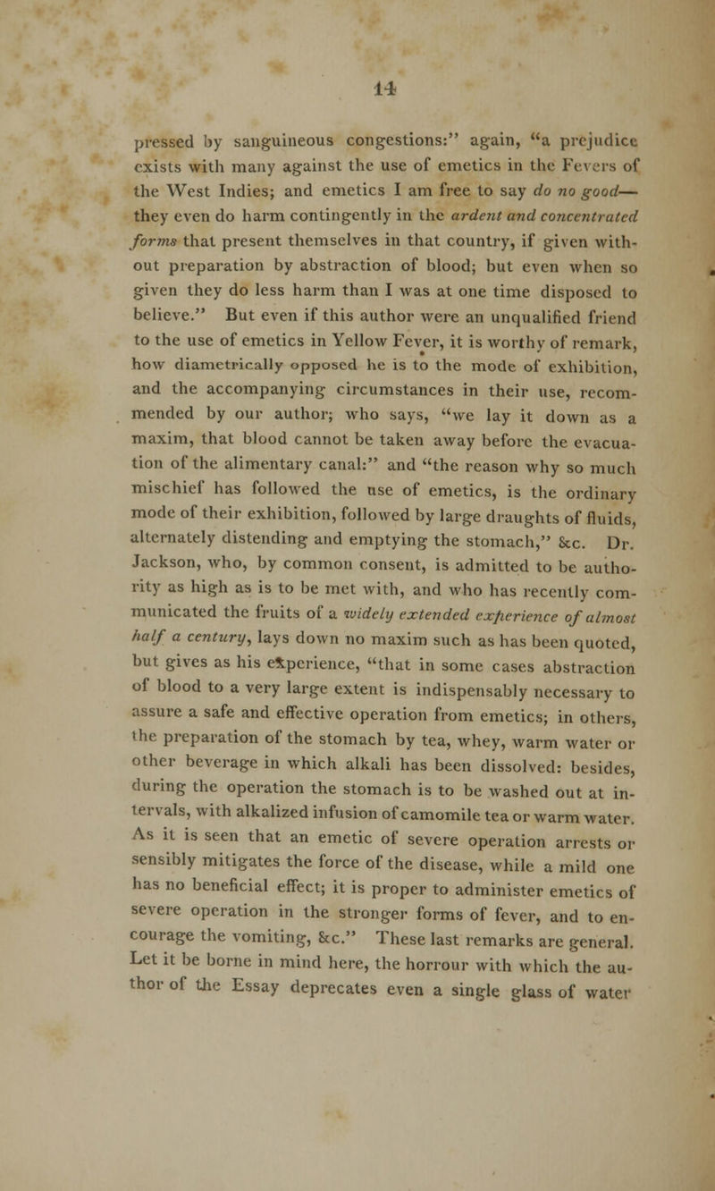 pressed by sanguineous congestions: again, a prejudice exists with many against the use of emetics in the Fevers of the West Indies; and emetics I am free to say do no good— they even do harm contingently in the ardent and concentrated forms that present themselves in that country, if given with- out preparation by abstraction of blood; but even when so given they do less harm than I was at one time disposed to believe. But even if this author were an unqualified friend to the use of emetics in Yellow Fever, it is worthy of remark, how diametrically opposed he is to the mode of exhibition, and the accompanying circumstances in their use, recom- mended by our author; who says, we lay it down as a maxim, that blood cannot be taken away before the evacua- tion of the alimentary canal: and the reason why so much mischief has followed the use of emetics, is the ordinary mode of their exhibition, followed by large draughts of fluids alternately distending and emptying the stomach, Sec. Dr. Jackson, who, by common consent, is admitted to be autho- rity as high as is to be met with, and who has recently com- municated the fruits of a widely extended experience of almost half a century, lays down no maxim such as has been quoted, but gives as his experience, that in some cases abstraction of blood to a very large extent is indispensably necessary to assure a safe and effective operation from emetics; in others, the preparation of the stomach by tea, whey, warm water or other beverage in which alkali has been dissolved: besides, during the operation the stomach is to be washed out at in- tervals, with alkalized infusion of camomile tea or warm water. As it is seen that an emetic of severe operation arrests or sensibly mitigates the force of the disease, while a mild one has no beneficial effect; it is proper to administer emetics of severe operation in the stronger forms of fever, and to en- courage the vomiting, &c. These last remarks are general. Let it be borne in mind here, the horrour with which the au- thor of the Essay deprecates even a single glass of water