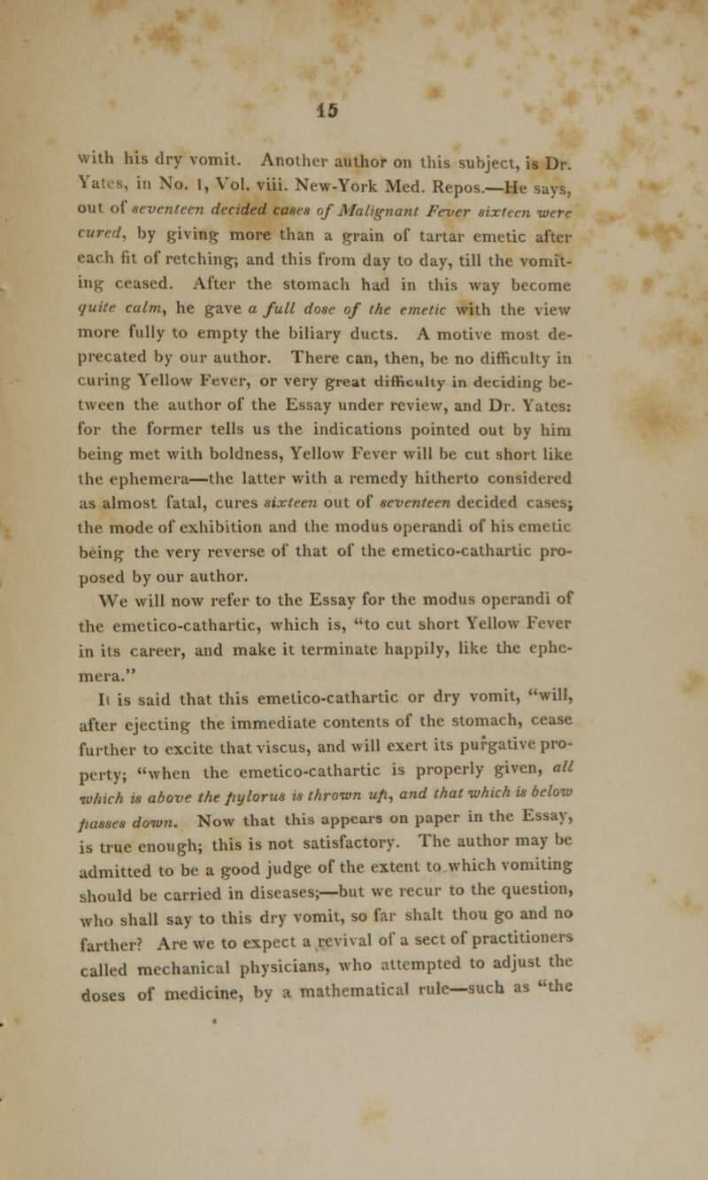 with his dry vomit. Another author on this subject, is Dr. Yat.s, in No. 1, Vol. viii. New-York Med. Repos.—He says, out of seventeen decided cases of Malignant Fever sixteen were cured, by giving; more than a grain of tartar emetic after each fit of retching; and this from day to day, till the vomit- ing ceased. After the stomach had in this way become quite calm, he gave a full dose of the emetic with the view more fully to empty the biliary ducts. A motive most de- precated by our author. There can, then, be no difficulty in curing Yellow Fever, or very great difficulty in deciding be- tween the author of the Essay under review, and Dr. Yates: for the former tells us the indications pointed out by him being met with boldness, Yellow Fever will be cut short like the ephemera—the latter with a remedy hitherto considered as almost fatal, cures sixteen out of seventeen decided cases; the mode of exhibition and the modus operandi of his emetic being the very reverse of that of the emetico-cathartic pro- posed by our author. We will now refer to the Essay for the modus operandi of the emetico-cathartic, which is, to cut short Yellow Fever in its career, and make it terminate happily, like the ephe- mera. It is said that this emetico-cathartic or dry vomit, will, after ejecting the immediate contents of the stomach, cease further to excite that viscus, and will exert its purgative pro- perty; when the emetico-cathartic is properly given, all which is above the pylorus is thrown up, and that which is below passes down. Now that this appears on paper in the Essay, is true enough; this is not satisfactory. The author may be admitted to be a good judge of the extent to which vomiting should be carried in diseases;—but we recur to the question, who shall say to this dry vomit, so far shalt thou go and no farther? Are we to expect a revival of a sect of practitioners called mechanical physicians, who attempted to adjust the doses of medicine, by a mathematical rule—such as the