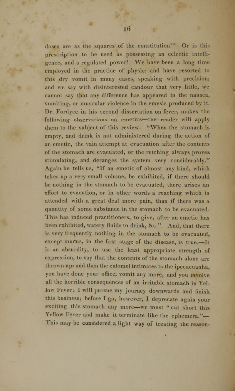 1(5 doses are as the squares of the constitution? Or is this prescription to be used as possessing an eclectic intelli- gence, and a regulated power? We have been a long time employed in the practice of physic; and have resorted to this dry vomit in many cases, speaking with precision; and we say with disinterested candour that very little, we cannot say that any difference has appeared in the nausea, vomiting, or muscular violence in the emesis produced by it. Dr. Fordyce in his second dissertation on fever, makes the following observations on emetics—the reader will apply them to the subject of this review. When the stomach is empty, and drink is not administered during the action of an emetic, the vain attempt at evacuation after the contents of the stomach are evacuated, or the retching always proves- stimulating, and deranges the system very considerably. Again he tells us, If an emetic of almost any kind, which takes up a very small volume, be exhibited, if there should be nothing in the stomach to be evacuated, there arises an effort to evacution, or in other words a reaching which is attended with a great deal more pain, than if there was a quantity of some substance in the stomach to be evacuated. This has induced practitioners, to give, after an emetic has been exhibited, watery fluids to drink, 8cc. And, that there is very frequently nothing in the stomach to be evacuated, except mucus, in the first stage of the disease, is true.—It is an absurdity, to use the least appropriate strength of expression, to say that the contents of the stomach alone are thrown up: and then the calomel intimates to the ipecacuanha, you have done your office; vomit any more, and you involve all the horrible consequences of an irritable stomach in Yel- low Fever: I will pursue my journey downwards and finish this business; before I go, however, I deprecate again your exciting this stomach any more—we must  cut short this Yellow Fever and make it terminate like the ephemera.— This may be considered a light way of treating the reason-