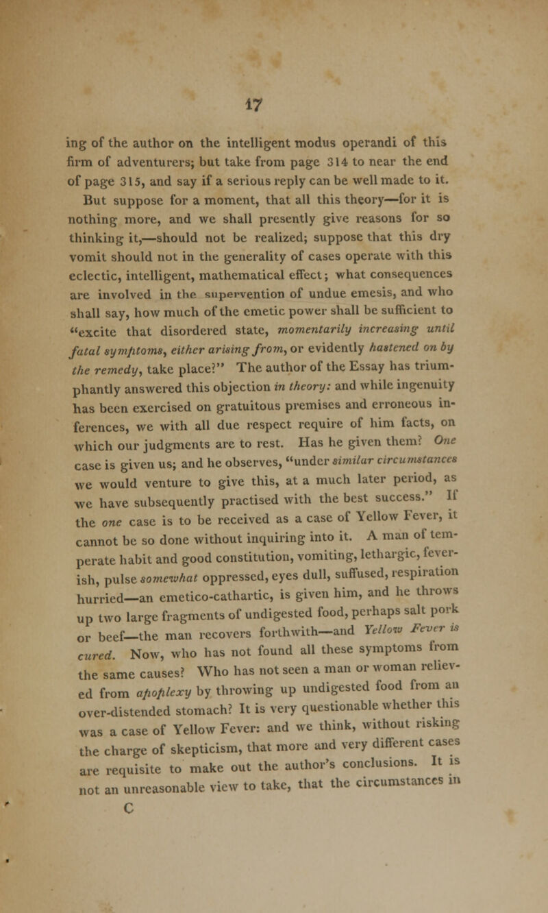 ing of the author on the intelligent modus operandi of this firm of adventurers; but take from page 314 to near the end of page 315, and say if a serious reply can be well made to it. But suppose for a moment, that all this theory—for it is nothing more, and we shall presently give reasons for so thinking it,—should not be realized; suppose that this dry vomit should not in the generality of cases operate with this eclectic, intelligent, mathematical effect; what consequences are involved in the supervention of undue emesis, and who shall say, how much of the emetic power shall be sufficient to excite that disordered state, momentarily increasing until fatal symptoms, either arising from, or evidently hastened on by the remedy, take place? The author of the Essay has trium- phantly answered this objection in theory: and while ingenuity has been exercised on gratuitous premises and erroneous in- ferences, we with all due respect require of him facts, on which our judgments are to rest. Has he given them? One case is given us; and he observes, under similar circumstances we would venture to give this, at a much later period, as we have subsequently practised with the best success. If the one case is to be received as a case of Yellow Fever, it cannot be so done without inquiring into it. A man of tem- perate habit and good constitution, vomiting, lethargic, fever- ish, pulse somewhat oppressed, eyes dull, suffused, respiration hurried—an emetico-cathartic, is given him, and he throws up two large fragments of undigested food, perhaps salt pork or beef-the man recovers forthwith-and Yellow Fever is cured. Now, who has not found all these symptoms irom the same causes? Who has not seen a man or woman reliev- ed from a/iofilexy by throwing up undigested food from an over-distended stomach? It is very questionable whether this was a case of Yellow Fever: and we think, without risking the charge of skepticism, that more and very different cases are requisite to make out the author's conclusions. It is not an unreasonable view to take, that the circumstances m C