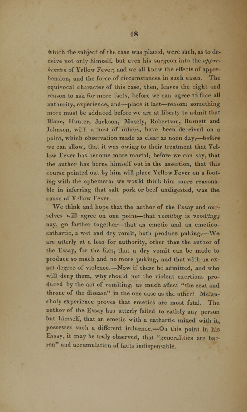 which the subject of the case was placed, were such, as to de- ceive not only himself, but even his surgeon into the a/i/ire- hension of Yellow Fever; and we all know the effects of appre- hension, and the force of circumstances in such cases. The equivocal character of this case, then, leaves the right and reason to ask for more facts, before we can agree to face all authority, experience, and—place it last—reason: something more must be adduced before we are at liberty to admit that Blane, Hunter, Jackson, Mosely, Robertson, Burnett and Johnson, with a host of others, have been deceived on a point, which observation made as clear as noon day;—before we can allow, that it was owing to their treatment that Yel- low Fever has become more mortal; before we can say, that the author has borne himself out in the assertion, that this course pointed out by him will place Yellow Fever on a foot- ing with the ephemera: we would think him more reasona- ble in inferring that salt pork or beef undigested, was the cause of Yellow Fever. We think and hope that the author of the Essay and our- selves will agree on one point—that -vomiting is -vomiting; nay, go farther together—that an emetic and an emetico- cathartic, a wet and dry vomit, both produce puking.—We are utterly at a loss for authority, other than the author of the Essay, for the fact, that a dry vomit can be made to produce so much and no more puking, and that with an ex- act degree of violence.—Now if these be admitted, and who will deny them, why should not the violent exertions pro- duced by the act of vomiting, as much affect the seat and throne of the disease in the one case as the other? Melan- choly experience proves that emetics are most fatal. The author of the Essay has utterly failed to satisfy any person but himself, that an emetic with a cathartic mixed with it, possesses such a different influence.—On this point in his Essay, it may be truly observed, that generalities are bar- ren and accumulation of facts indispensable.