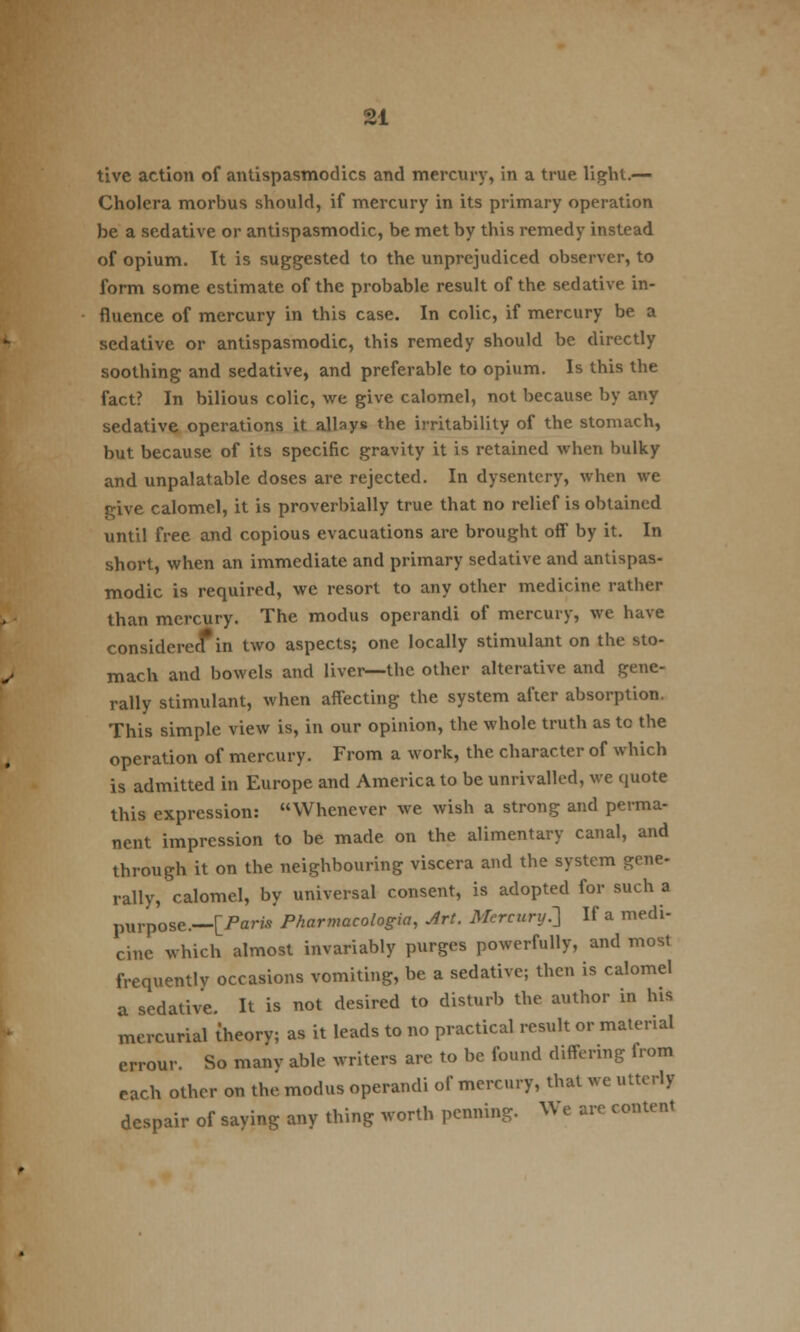 tive action of antispasmodics and mercury, in a true light.— Cholera morbus should, if mercury in its primary operation be a sedative or antispasmodic, be met by this remedy instead of opium. It is suggested to the unprejudiced observer, to form some estimate of the probable result of the sedative in- fluence of mercury in this case. In colic, if mercury be a sedative or antispasmodic, this remedy should be directly soothing and sedative, and preferable to opium. Is this the fact? In bilious colic, we give calomel, not because by any sedative operations it allays the irritability of the stomach, but because of its specific gravity it is retained when bulky and unpalatable doses are rejected. In dysentery, when we give calomel, it is proverbially true that no relief is obtained until free and copious evacuations are brought off by it. In short, when an immediate and primary sedative and antispas- modic is required, we resort to any other medicine rather than mercury. The modus operandi of mercury, we have considered* in two aspects; one locally stimulant on the sto- mach and bowels and liver—the other alterative and gene- rally stimulant, when affecting the system after absorption. This simple view is, in our opinion, the whole truth as tc the operation of mercury. From a work, the character of which is admitted in Europe and America to be unrivalled, we quote this expression: Whenever we wish a strong and perma- nent impression to be made on the alimentary canal, and through it on the neighbouring viscera and the system gene- rally, calomel, by universal consent, is adopted for such a purpose.—[Paris Pharmacologic Art. Mercury.'] If a medi- cine which almost invariably purges powerfully, and most frequently occasions vomiting, be a sedative; then is calomel a sedative. It is not desired to disturb the author in his mercurial theory; as it leads to no practical result or material errour. So manv able writers are to be found differing irom each other on the modus operandi of mercury, that we utterly despair of saying any thing worth penning. We are content
