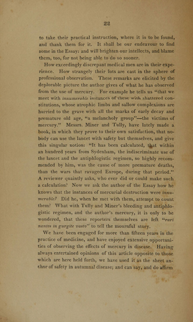 to take their practical instruction, Avhere it is to be found, and thank them for it. It shall be our endeavour to find some in the Essay: and will brighten our intellects, and blame them, too, for not being able to do so sooner. How exceedingly discrepant medical men are in their expe- rience. How strangely their lots are cast in the sphere of professional observation. These remarks are elicited by the deplorable picture the author gives of what he has observed from the use of mercury. For example he tells us that we meet with innumerable instances of these with shattered con- stitutions, whose atrophic limbs and sallow complexions are hurried to the grave with all the marks of early decay and premature old age, a melancholy group—the victims of mercury. Messrs. Miner and Tully, have lately made a book, in which they prove to their own satisfaction, that no- body can use the lancet with safety but themselves, and give this singular notion: It has been calculated, tjjat within an hundred years from Sydenham, the indiscriminate use of the lancet and the antiphlogistic regimen, so highly recom- mended by him, was the cause of more premature deaths, than the wars that ravaged Europe, during that period. A reviewer quaintly asks, who ever did or could make such a calculation? Now we ask the author of the Essay how he knows that the instances of mercurial destruction were innu- merable? Did he, when he met with them, attempt to count them? What with Tully and Miner's bleeding and antiphlo- gistic regimen, and the author's mercury, it is only to be wondered, that these reporters themselves are left rari nantes in gurgite vasto to tell the mournful story. We have been engaged for more than fifteen years in the practice of medicine, and have enjoyed extensive opportuni- ties of observing the effects of mercury in disease. Having always entertained opinions of this article opposite to those which are here held forth, we have used it as the sheet an- chor of safety in autumnal disease; and can say, and do affirm