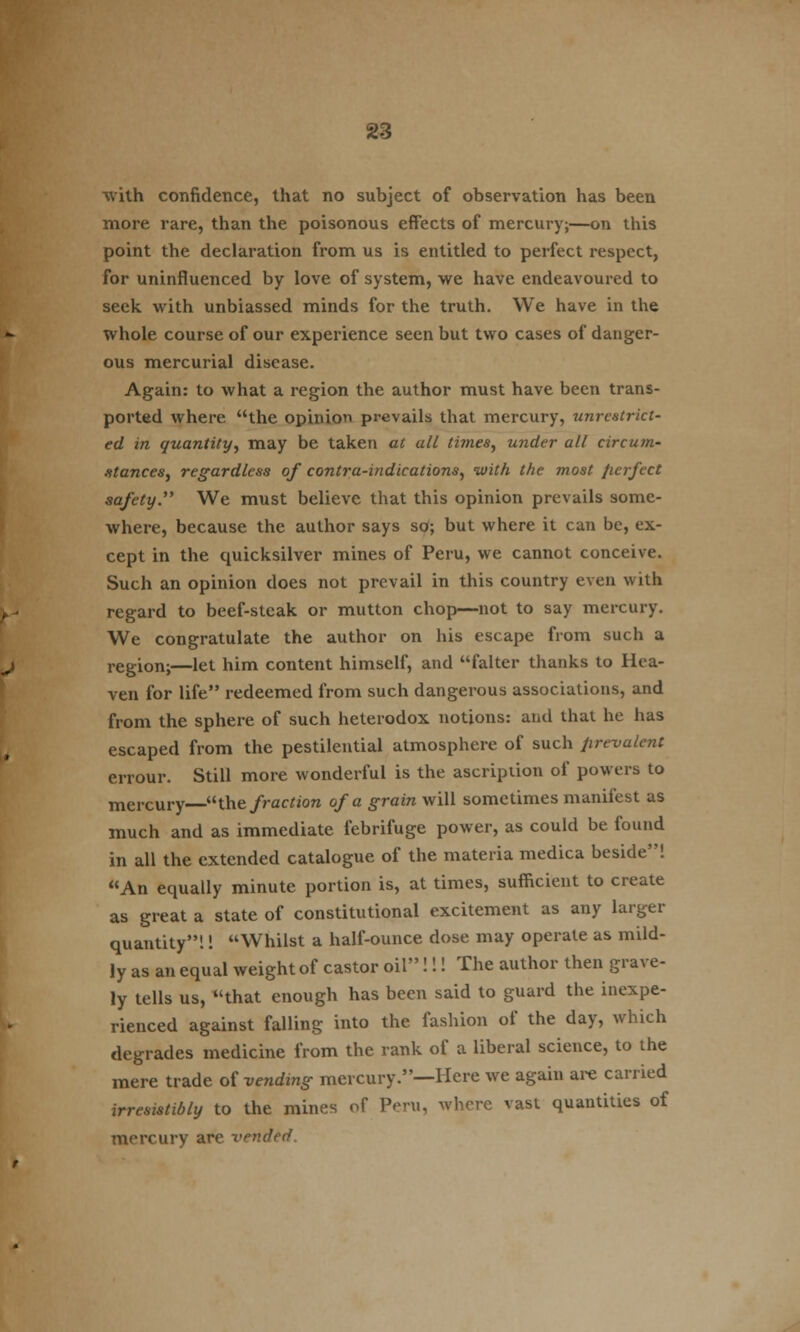 with confidence, that no subject of observation has been more rare, than the poisonous effects of mercury;—on this point the declaration from us is entitled to perfect respect, for uninfluenced by love of system, we have endeavoured to seek with unbiassed minds for the truth. We have in the whole course of our experience seen but two cases of danger- ous mercurial disease. Again: to what a region the author must have been trans- ported where the opinion prevails that mercury, unrestrict- ed in quantity, may be taken at all times, under all circum- stances, regardless of contra-indications, with the most fierfect safety. We must believe that this opinion prevails some- where, because the author says so; but where it can be, ex- cept in the quicksilver mines of Peru, we cannot conceive. Such an opinion does not prevail in this country even with regard to beef-steak or mutton chop—not to say mercury. We congratulate the author on his escape from such a region;—let him content himself, and falter thanks to Hea- ven for life redeemed from such dangerous associations, and from the sphere of such heterodox notions: and that he has escaped from the pestilential atmosphere of such prevalent errour. Still more wonderful is the ascription of powers to mercury the fraction of a grain will sometimes manifest as much and as immediate febrifuge power, as could be found in all the extended catalogue of the materia medica beside! An equally minute portion is, at times, sufficient to create as great a state of constitutional excitement as any larger quantity!! Whilst a half-ounce dose may operate as mild- ly as an equal weight of castor oil!!! The author then grave- ly tells us, that enough has been said to guard the inexpe- rienced against falling into the fashion of the day, which degrades medicine from the rank of a liberal science, to the mere trade of vending mercury.—Here we again are carried irresistibly to the mines of Peru, where vast quantities of mercury are vended.