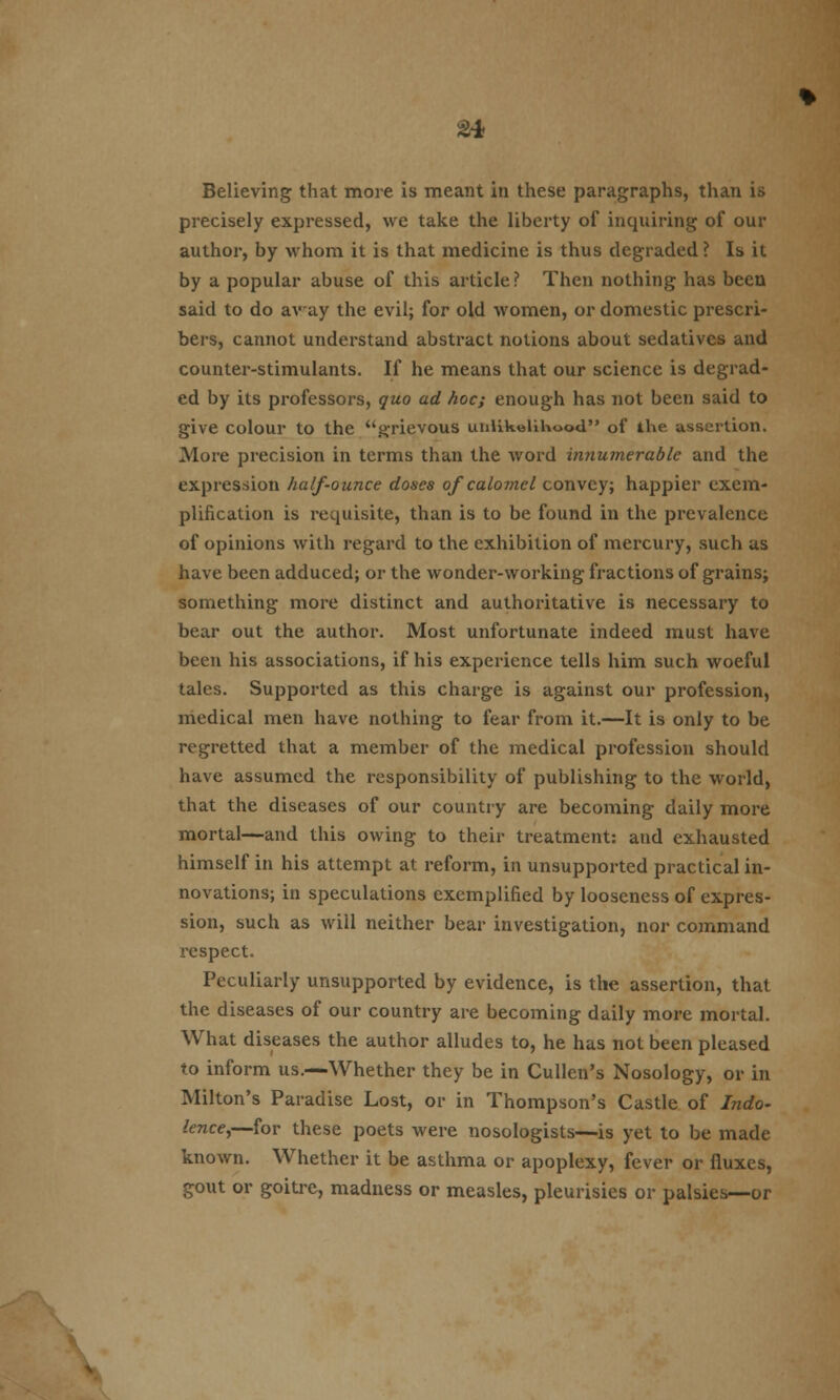 £* Believing that more is meant in these paragraphs, than is precisely expressed, we take the liberty of inquiring of our author, by whom it is that medicine is thus degraded ? Is it by a popular abuse of this article ? Then nothing has been said to do away the evil; for old women, or domestic prescri- bes, cannot understand abstract notions about sedatives and counter-stimulants. If he means that our science is degrad- ed by its professors, quo ad hoc; enough has not been said to give colour to the grievous unlikelihood of the assertion. More precision in terms than the word innumerable and the expression half-ounce doses of calomel convey; happier exem- plification is requisite, than is to be found in the prevalence of opinions with regard to the exhibition of mercury, such as have been adduced; or the wonder-working fractions of grains; something more distinct and authoritative is necessary to bear out the author. Most unfortunate indeed must have been his associations, if his experience tells him such woeful tales. Supported as this charge is against our profession, medical men have nothing to fear from it.—It is only to be regretted that a member of the medical profession should have assumed the responsibility of publishing to the world, that the diseases of our country are becoming daily more mortal—and this owing to their treatment: and exhausted himself in his attempt at reform, in unsupported practical in- novations; in speculations exemplified by looseness of expres- sion, such as will neither bear investigation, nor command respect. Peculiarly unsupported by evidence, is the assertion, that the diseases of our country are becoming daily more mortal. What diseases the author alludes to, he has not been pleased to inform us.—Whether they be in Cullen's Nosology, or in Milton's Paradise Lost, or in Thompson's Castle of Indo- lence,—for these poets were nosologists—is yet to be made known. Whether it be asthma or apoplexy, fever or fluxes, gout or goitre, madness or measles, pleurisies or palsies—or