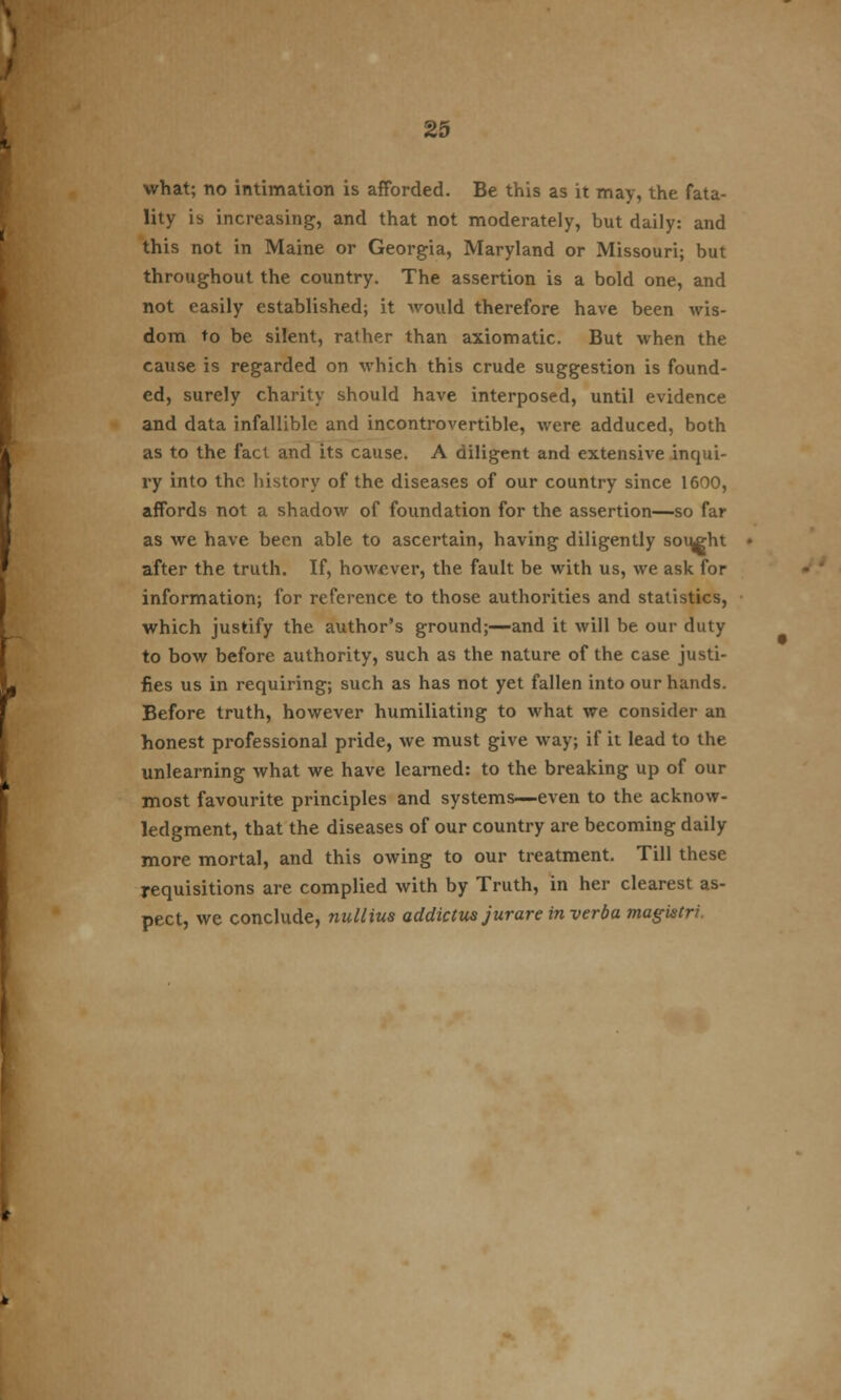 what; no intimation is afforded. Be this as it may, the fata- lity is increasing, and that not moderately, but daily: and this not in Maine or Georgia, Maryland or Missouri; but throughout the country. The assertion is a bold one, and not easily established; it Avould therefore have been wis- dom to be silent, rather than axiomatic. But when the cause is regarded on which this crude suggestion is found- ed, surely charity should have interposed, until evidence and data infallible and incontrovertible, were adduced, both as to the fact and its cause. A diligent and extensive inqui- ry into the history of the diseases of our country since 1600, affords not a shadow of foundation for the assertion—so far as we have been able to ascertain, having diligently sought after the truth. If, however, the fault be with us, we ask for information; for reference to those authorities and statistics, which justify the author's ground;—and it will be our duty to bow before authority, such as the nature of the case justi- fies us in requiring; such as has not yet fallen into our hands. Before truth, however humiliating to what we consider an honest professional pride, we must give way; if it lead to the unlearning what we have learned: to the breaking up of our most favourite principles and systems—even to the acknow- ledgment, that the diseases of our country are becoming daily more mortal, and this owing to our treatment. Till these requisitions are complied with by Truth, in her clearest as- pect, we conclude, nallius addictus jurare inverba magistri