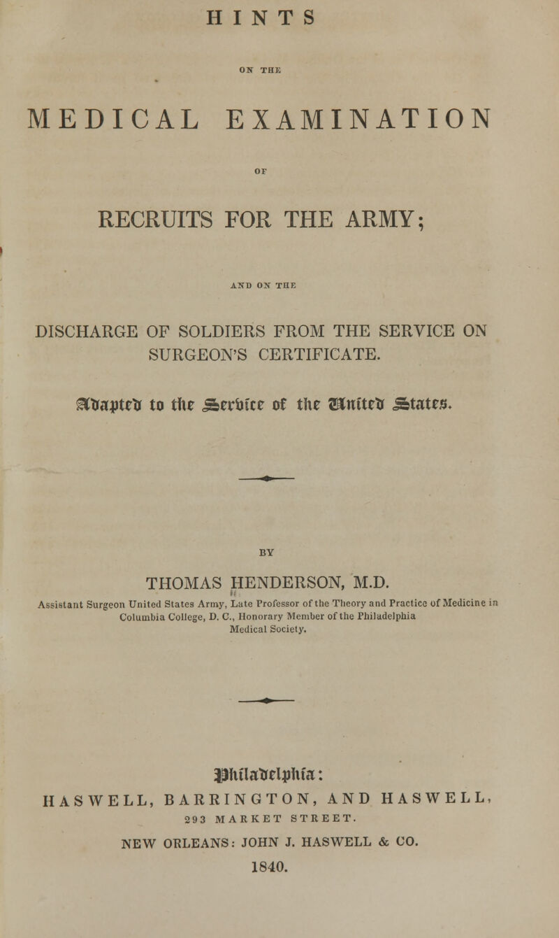 HINTS MEDICAL EXAMINATION RECRUITS FOR THE ARMY; AND ON TIIE DISCHARGE OF SOLDIERS FROM THE SERVICE ON SURGEON'S CERTIFICATE. MXfapWi to tfie Seruice of the a»ttttetr States. BY THOMAS HENDERSON, M.D. Assistant Surgeon United States Army, Late Professor of the Theory and Practice of Medicine in Columbia College, D. C, Honorary Member of the Philadelphia Medical Society. pulatrrljjtu'a: HAS WELL, BARRINGTON, AND HAS WELL 293 MARKET STREET. NEW ORLEANS: JOHN J. HASWELL & CO. 1840.