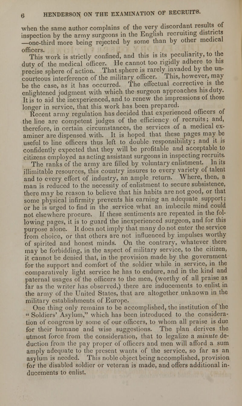 when the same author complains of the very discordant results of inspection by the army surgeons in the English recruiting districts —one-third more being rejected by some than by other medical This'work is strictly confined, and this is its peculiarity, to the duty of the medical officer. He cannot too rigidly adhere to his precise sphere of action. That sphere is rarely invaded by the un- courteous interference of the military officer. This, however, may be the case, as it has occurred. The effectual corrective is the enlightened judgment with which the surgeon approaches his duty. It is to aid the inexperienced, and to renew the impressions of those longer in service, that this work has been prepared. Recent army regulation has decided that experienced officers of the line are competent judges of the efficiency of recruits; and, therefore, in certain circumstances, the services of a medical ex- aminer are dispensed with. It is hoped that these pages may be useful to line officers thus left to double responsibility; and it is confidently expected that they will be profitable and acceptable to citizens employed as acting assistant surgeons in inspecting recruits. The ranks of the army are filled by voluntary enlistment. In its illimitable resources, this country insures to every variety of talent and to every effort of industry, an ample return. Where, then, a man is reduced to the necessity of enlistment to secure subsistence, there may be reason to believe that his habits are not good, or that some physical infirmity prevents his earning an adequate support; or he is urged to find in the service what an imbecile mind could not elsewhere procure. If these sentiments are repeated in the fol- lowing pages, it is to guard the inexperienced surgeon, and for this purpose alone. It does not imply that many do not enter the service from choice, or that others are not influenced by impulses worthy of spirited and honest minds. On the contrary, whatever there may be forbidding, in the aspect of military service, to the citizen, it cannot be denied that, in the provision made by the government for the support and comfort of the soldier while in service, in the comparatively light service he has to endure, and in the kind and paternal usages of the officers to the men, (worthy of all praise as far as the writer has observed,) there are inducements to enlist in the army of the United States, that are altogether unknown in the military establishments of Europe. One thing only remains to be accomplished, the institution of the  Soldiers' Asylum, which has been introduced to the considera- tion of congress by some of our officers, to whom all praise is due for their humane and wise suggestions. The plan derives the utmost force from the consideration, that to legalize a minute de- duction from the pay proper of officers and men will afford a sum amply adequate to the present wants of the service, so far as an asylum is needed. This noble object being accomplished, provision for the disabled soldier or veteran is made, and offers additional in- ducements to enlist.