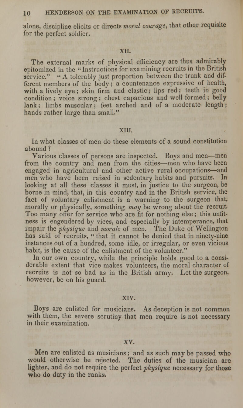 alone, discipline elicits or directs moral courage, that other requisite for the perfect soldier. XII. The external marks of physical efficiency are thus admirably epitomized in the Instructions for examining recruits in the British service.  A tolerably just proportion between the trunk and dif- ferent members of the body; a countenance expressive of health, with a lively eye; skin firm and elastic; lips red; teeth in good condition; voice strong; chest capacious and well formed; belly lank; limbs muscular; feet arched and of a moderate length ; hands rather large than small. XIII. In what classes of men do these elements of a sound constitution abound 1 Various classes of persons are inspected. Boys and men—men from the country and men from the cities—men who have been engaged in agricultural and other active rural occupations—and men who have been raised in sedentary habits and pursuits. In looking at all these classes it must, in justice to the surgeon, be borne in mind, that, in this country and in the British service, the fact of voluntary enlistment is a warning to the surgeon that, morally or physically, something may be wrong about the recruit. Too many offer for service who are fit for nothing else; this unfit- ness is engendered by vices, and especially by intemperance, that impair the physique and morale of men. The Duke of Wellington has said of recruits,  that it cannot be denied that in ninety-nine instances out of a hundred, some idle, or irregular, or even vicious habit, is the cause of the enlistment of the volunteer. In our own country, while the principle holds good to a consi- derable extent that vice makes volunteers, the moral character of recruits is not so bad as in the British army. Let the surgeon, however, be on his guard. XIV. Boys are enlisted for musicians. As deception is not common with them, the severe scrutiny that men require is not necessary in their examination. XV. Men are enlisted as musicians; and as such may be passed who would otherwise be rejected. The duties of the musician are lighter, and do not require the perfect physique necessary for those who do duty in the ranks.