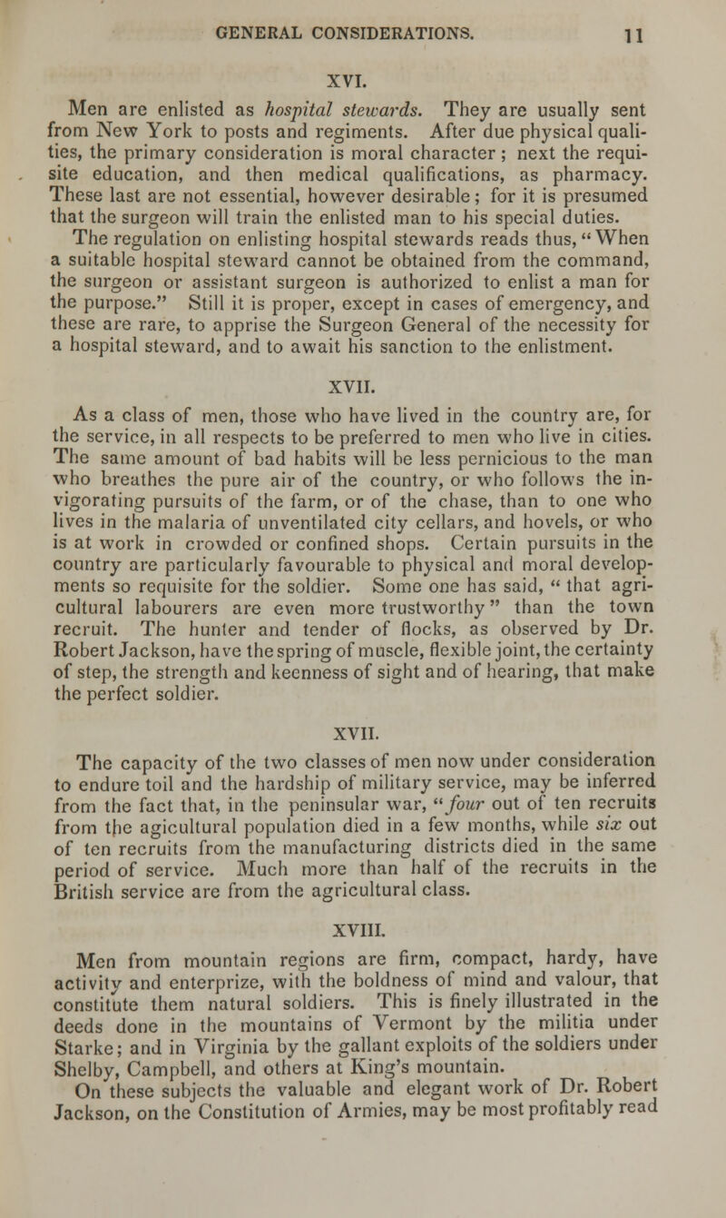 XVI. Men are enlisted as hospital stewards. They are usually sent from New York to posts and regiments. After due physical quali- ties, the primary consideration is moral character; next the requi- site education, and then medical qualifications, as pharmacy. These last are not essential, however desirable; for it is presumed that the surgeon will train the enlisted man to his special duties. The regulation on enlisting hospital stewards reads thus, When a suitable hospital steward cannot be obtained from the command, the surgeon or assistant surgeon is authorized to enlist a man for the purpose. Still it is proper, except in cases of emergency, and these are rare, to apprise the Surgeon General of the necessity for a hospital steward, and to await his sanction to the enlistment. XVII. As a class of men, those who have lived in the country are, for the service, in all respects to be preferred to men who live in cities. The same amount of bad habits will be less pernicious to the man who breathes the pure air of the country, or who follows the in- vigorating pursuits of the farm, or of the chase, than to one who lives in the malaria of unventilated city cellars, and hovels, or who is at work in crowded or confined shops. Certain pursuits in the country are particularly favourable to physical and moral develop- ments so requisite for the soldier. Some one has said,  that agri- cultural labourers are even more trustworthy than the town recruit. The hunter and tender of flocks, as observed by Dr. Robert Jackson, have the spring of muscle, flexible joint, the certainty of step, the strength and keenness of sight and of hearing, that make the perfect soldier. XVII. The capacity of the two classes of men now under consideration to endure toil and the hardship of military service, may be inferred from the fact that, in the peninsular war, four out of ten recruits from the agicultural population died in a few months, while six out of ten recruits from the manufacturing districts died in the same period of service. Much more than half of the recruits in the British service are from the agricultural class. XVIII. Men from mountain regions are firm, compact, hardy, have activity and enterprize, with the boldness of mind and valour, that constitute them natural soldiers. This is finely illustrated in the deeds done in the mountains of Vermont by the militia under Starke; and in Virginia by the gallant exploits of the soldiers under Shelby, Campbell, and others at King's mountain. On these subjects the valuable and elegant work of Dr. Robert Jackson, on the Constitution of Armies, may be most profitably read