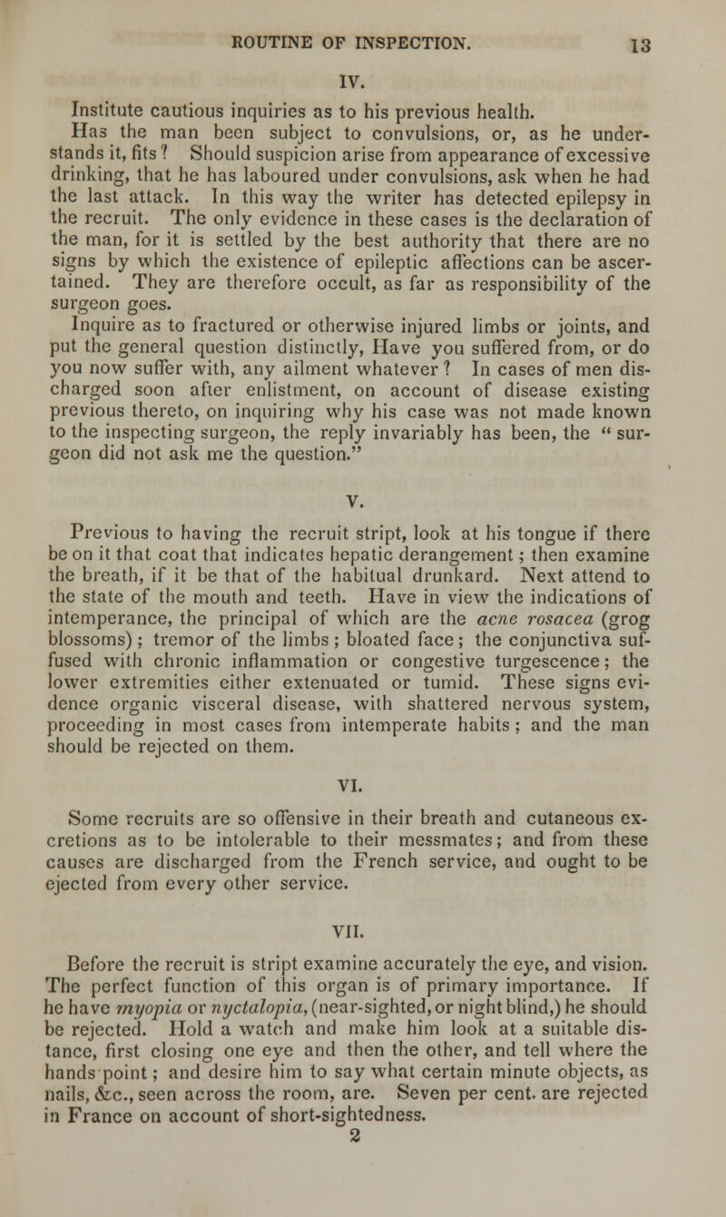 IV. Institute cautious inquiries as to his previous health. Has the man been subject to convulsions, or, as he under- stands it, fits ? Should suspicion arise from appearance of excessive drinking, that he has laboured under convulsions, ask when he had the last attack. In this way the writer has detected epilepsy in the recruit. The only evidence in these cases is the declaration of the man, for it is settled by the best authority that there are no signs by which the existence of epileptic affections can be ascer- tained. They are therefore occult, as far as responsibility of the surgeon goes. Inquire as to fractured or otherwise injured limbs or joints, and put the general question distinctly, Have you suffered from, or do you now suffer with, any ailment whatever ? In cases of men dis- charged soon after enlistment, on account of disease existing previous thereto, on inquiring why his case was not made known to the inspecting surgeon, the reply invariably has been, the  sur- geon did not ask me the question. Previous to having the recruit stript, look at his tongue if there be on it that coat that indicates hepatic derangement; then examine the breath, if it be that of the habitual drunkard. Next attend to the state of the mouth and teeth. Have in view the indications of intemperance, the principal of which are the acne rosacea (grog blossoms); tremor of the limbs ; bloated face; the conjunctiva suf- fused with chronic inflammation or congestive turgescence; the lower extremities either extenuated or tumid. These signs evi- dence organic visceral disease, with shattered nervous system, proceeding in most cases from intemperate habits ; and the man should be rejected on them. VI. Some recruits are so offensive in their breath and cutaneous ex- cretions as to be intolerable to their messmates; and from these causes are discharged from the French service, and ought to be ejected from every other service. VII. Before the recruit is stript examine accurately the eye, and vision. The perfect function of this organ is of primary importance. If he have myopia or nyctalopia, (near-sighted, or night blind,) he should be rejected. Hold a watch and make him look at a suitable dis- tance, first closing one eye and then the other, and tell where the hands point; and desire him to say what certain minute objects, as nails, &c, seen across the room, are. Seven per cent, are rejected in France on account of short-sightedness. 2