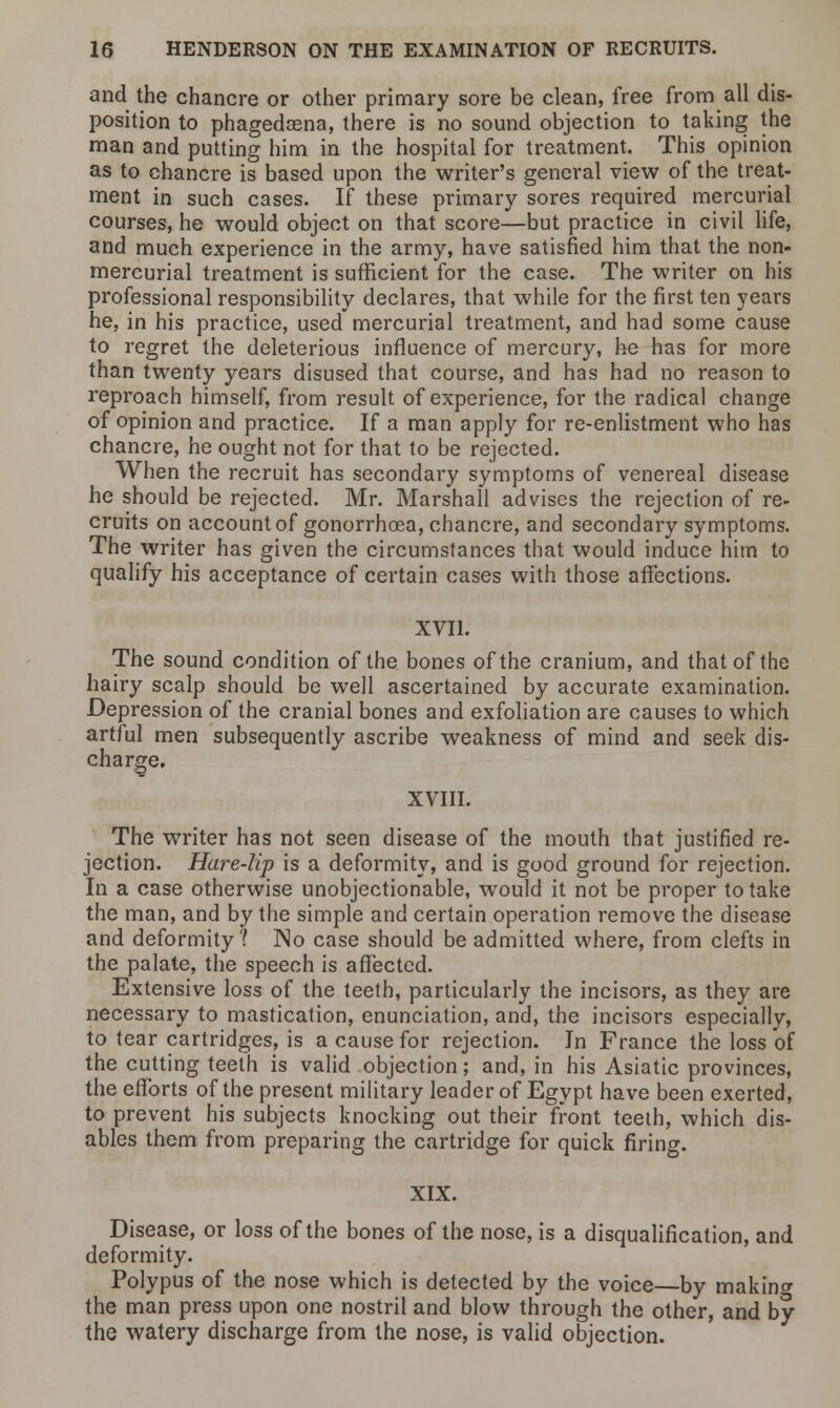 and the chancre or other primary sore be clean, free from all dis- position to phagedena, there is no sound objection to taking the man and putting him in the hospital for treatment. This opinion as to chancre is based upon the writer's general view of the treat- ment in such cases. If these primary sores required mercurial courses, he would object on that score—but practice in civil life, and much experience in the army, have satisfied him that the non- mercurial treatment is sufficient for the case. The writer on his professional responsibility declares, that while for the first ten years he, in his practice, used mercurial treatment, and had some cause to regret the deleterious influence of mercury, he has for more than twenty years disused that course, and has had no reason to reproach himself, from result of experience, for the radical change of opinion and practice. If a man apply for re-enlistment who has chancre, he ought not for that to be rejected. When the recruit has secondary symptoms of venereal disease he should be rejected. Mr. Marshall advises the rejection of re- cruits on account of gonorrhoea, chancre, and secondary symptoms. The writer has given the circumstances that would induce him to qualify his acceptance of certain cases with those affections. XVII. The sound condition of the bones of the cranium, and that of the hairy scalp should be well ascertained by accurate examination. Depression of the cranial bones and exfoliation are causes to which artful men subsequently ascribe weakness of mind and seek dis- charge. XVIII. The writer has not seen disease of the mouth that justified re- jection. Hare-lip is a deformity, and is good ground for rejection. In a case otherwise unobjectionable, would it not be proper to take the man, and by the simple and certain operation remove the disease and deformity? No case should be admitted where, from clefts in the palate, the speech is affected. Extensive loss of the teeth, particularly the incisors, as they are necessary to mastication, enunciation, and, the incisors especially, to tear cartridges, is a cause for rejection. In France the loss of the cutting teeth is valid objection; and, in his Asiatic provinces, the efforts of the present military leader of Egypt have been exerted, to prevent his subjects knocking out their front teeth, which dis- ables them from preparing the cartridge for quick firing. XIX. Disease, or loss of the bones of the nose, is a disqualification, and deformity. Polypus of the nose which is detected by the voice—by making the man press upon one nostril and blow through the other, and by the watery discharge from the nose, is valid objection.