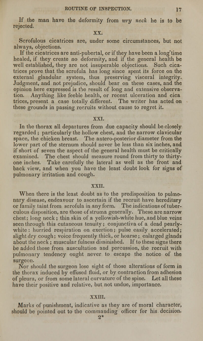 If the man have the deformity from wry neck he is to be rejected. XX. Scrofulous cicatrices are, under some circumstances, but not always, objections. If the cicatrices are anti-pubertal, or if they have been a longtime healed, if they create no deformity, and if the general health be well established, they are not insuperable objections. Such cica- trices prove that the scrofula has long since spent its force on the external glandular system, thus preserving visceral integrity. Judgment, and not prejudice, should bear on these cases, and the opinion here expressed is the result of long and extensive observa- tion. Anything like feeble health, or recent ulceration and cica trices, present a case totally different. The writer has acted on these grounds in passing recruits without cause to regret it. XXI. In the thorax all departures from due capacity should be closely regarded ; particularly the hollow chest, and the narrow clavicular space, the chicken breast. The antero-posterior diameter from the lower part of the sternum should never be less than six inches, and if short of seven the aspect of the general health must be critically examined. The chest should measure round from thirty to thirty- one inches. Take carefully the lateral as well as the front and back view, and when you have the least doubt look for signs of pulmonary irritation and cough. XXII. When there is the least doubt as to the predisposition to pulmo- nary disease, endeavour to ascertain if the recruit have hereditary or family taint from scrofula in any form. The indications of tuber- culous disposition, are those of struma generally. These are narrow chest; long neck ; thin skin of a yellowish-white hue, and blue veins seen through this cutaneous tenuity; conjunctiva of a dead pearly- white: hurried respiration on exertion ;• pulse easily accelerated; slight dry cough; voice frequently thick, or hoarse; enlarged glands about the neck ; muscular fulness diminished. If to these signs there be added those from auscultation and percussion, the recruit with pulmonary tendency ought never to escape the notice of the surgeon. Nor should the surgeon lose sight of those alterations of form in the thorax induced by effused fluid, or by contraction from adhesion of pleura, or from some lateral curvature of the spine. Let all these have their positive and relative, but not undue, importance. XXIII. Marks of punishment, indicative as they are of moral character, should be pointed out to the commanding officer for his decision. 2*