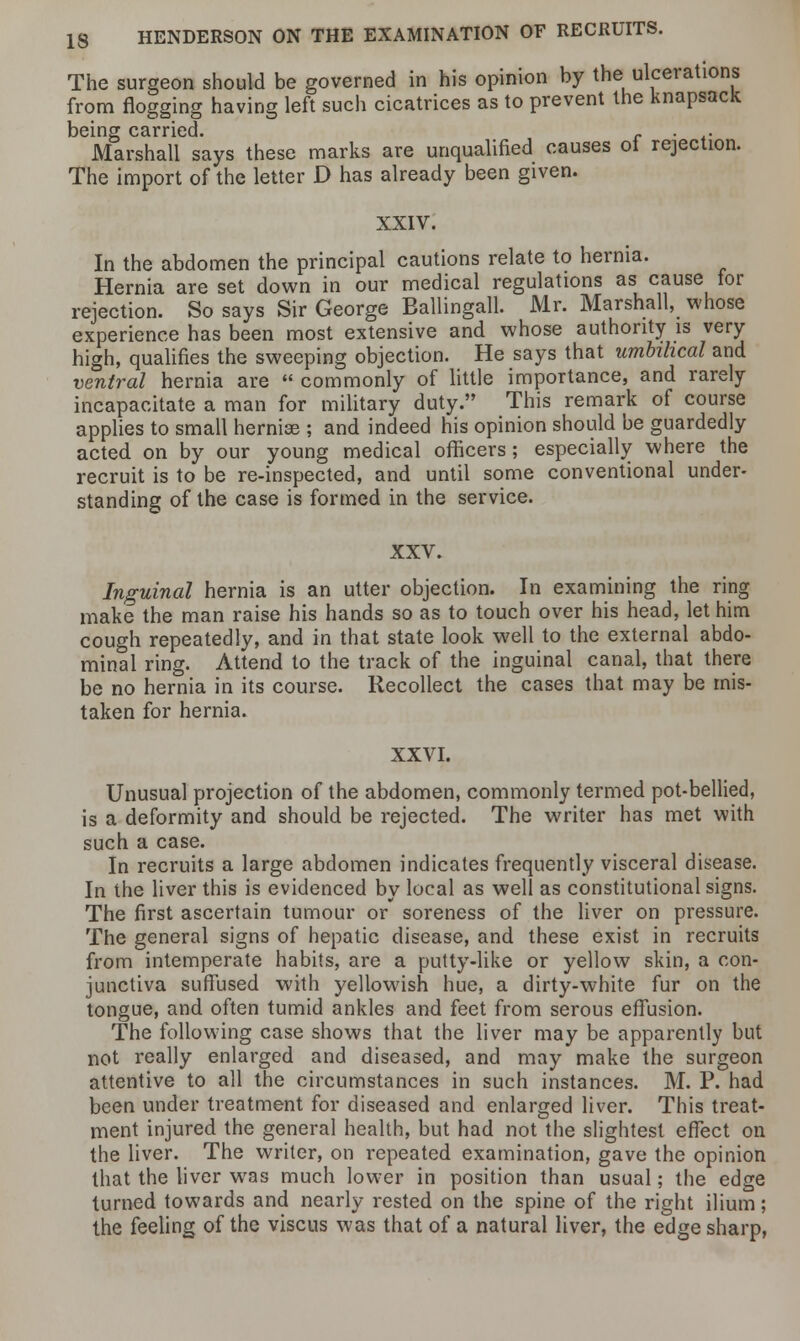 The surgeon should be governed in his opinion by the ulcerations from flogging having left such cicatrices as to prevent the knapsack being carried. r . Marshall says these marks are unqualified causes oi rejection. The import of the letter D has already been given. XXIV. In the abdomen the principal cautions relate to hernia. Hernia are set down in our medical regulations as cause tor rejection. So says Sir George Ballingall. Mr. Marshall, whose experience has been most extensive and whose authority is very high, qualifies the sweeping objection. He says that umbilical and ventral hernia are commonly of little importance, and rarely incapacitate a man for military duty. This remark of course applies to small hernias ; and indeed his opinion should be guardedly acted on by our young medical officers ; especially where the recruit is to be re-inspected, and until some conventional under- standing of the case is formed in the service. XXV. Inguinal hernia is an utter objection. In examining the ring make the man raise his hands so as to touch over his head, let him cough repeatedly, and in that state look well to the external abdo- minal ring. Attend to the track of the inguinal canal, that there be no hernia in its course. Recollect the cases that may be mis- taken for hernia. XXVI. Unusual projection of the abdomen, commonly termed pot-bellied, is a deformity and should be rejected. The writer has met with such a case. In recruits a large abdomen indicates frequently visceral disease. In the liver this is evidenced by local as well as constitutional signs. The first ascertain tumour or soreness of the liver on pressure. The general signs of hepatic disease, and these exist in recruits from intemperate habits, are a putty-like or yellow skin, a con- junctiva suffused with yellowish hue, a dirty-white fur on the tongue, and often tumid ankles and feet from serous effusion. The following case shows that the liver may be apparently but not really enlarged and diseased, and may make the surgeon attentive to all the circumstances in such instances. M. P. had been under treatment for diseased and enlarged liver. This treat- ment injured the general health, but had not the slightest effect on the liver. The writer, on repeated examination, gave the opinion that the liver was much lower in position than usual; the edge turned towards and nearly rested on the spine of the right ilium; the feeling of the viscus was that of a natural liver, the edge sharp,