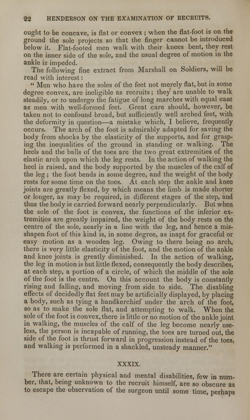 ought to be concave, is flat or convex ; when the flat-foot is on the ground the sole projects so that the finger cannot be introduced below it. Flat-footed men walk with their knees bent, they rest on the inner side of the sole, and the usual degree of motion in the ankle is impeded. The following fine extract from Marshall on Soldiers, will be read with interest:  Men who have the soles of the feet not merely flat, but in some degree convex, are ineligible as recruits; they are unable to walk steadily, or to undergo the fatigue of long marches with equal ease as men with well-formed feet. Great care should, however, be taken not to confound broad, but sufficiently well arched feet, with the deformity in question—a mistake which, I believe, frequently occurs. The arch of the foot is admirably adapted for saving the body from shocks by the elasticity of the supports, and for grasp- ing the inequalities of the ground in standing or walking. The heels and the balls of the toes are the two great extremities of the elastic arch upon which the leg rests. In the action of walking the heel is raised, and the body supported by the muscles of the calf of the leg ; the foot bends in some degree, and the weight of the body rests for some time on the toes. At each step the ankle and knee joints are greatly flexed, by which means the limb is made shorter or longer, as may be required, in different stages of the step, and thus the body is carried forward nearly perpendicularly. But when the sole of the foot is convex, the functions of the inferior ex- tremities are greatly impaired, the weight of the body rests on the centre of the sole, nearly in a line with the leg, and hence a mis- shapen foot of this kind is, in some degree, as inapt for graceful or easy motion as a wooden leg. Owing to there being no arch, there is very little elasticity of the foot, and the motion of the ankle and knee joints is greatly diminished. In the action of walking, the leg in motion is but little flexed, consequently the body describes, at each step, a portion of a circle, of which the middle of the sole of the foot is the centre. On this account the body is constantly rising and falling, and moving from side to side. The disabling effects of decidedly flat feet may be artificially displayed, by placing a body, such as tying a handkerchief under the arch of the foot, so as to make the sole flat, and attempting to walk. When the sole of the foot is convex, there is little or no motion of the ankle joint in walking, the muscles of the calf of the leg become nearly use- less, the person is incapable of running, the toes are turned out, the side of the foot is thrust forward in progression instead of the toes, and walking is performed in a shackled, unsteady manner. XXXIX. There are certain physical and mental disabilities, few in num- ber, that, being unknown to the recruit himself, are so obscure as to escape the observation of the surgeon until some time, perhaps