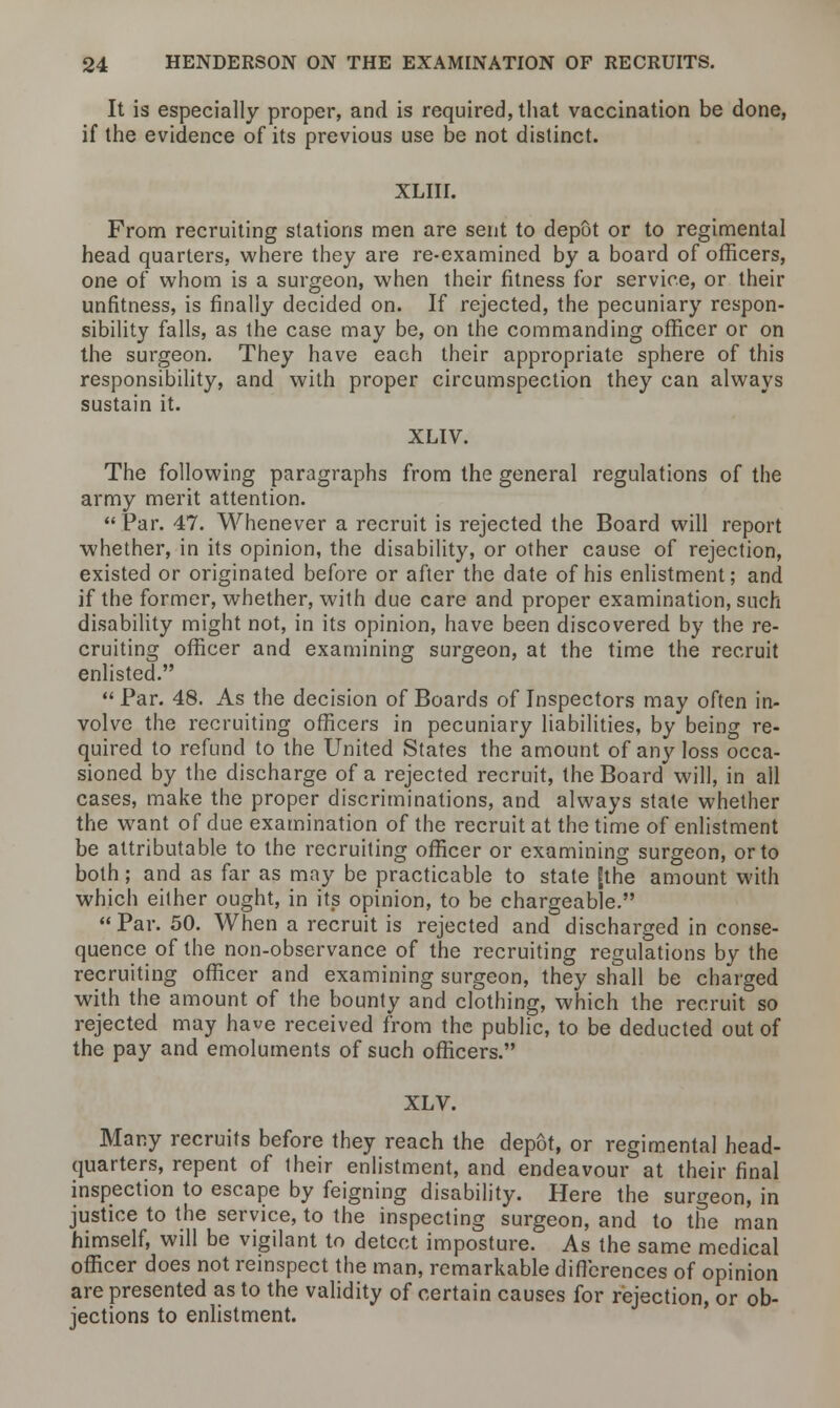 It is especially proper, and is required, that vaccination be done, if the evidence of its previous use be not distinct. XLIII. From recruiting stations men are sent to depot or to regimental head quarters, where they are re-examined by a board of officers, one of whom is a surgeon, when their fitness for service, or their unfitness, is finally decided on. If rejected, the pecuniary respon- sibility falls, as the case may be, on the commanding officer or on the surgeon. They have each their appropriate sphere of this responsibility, and with proper circumspection they can always sustain it. XLTV. The following paragraphs from the general regulations of the army merit attention. Par. 47. Whenever a recruit is rejected the Board will report whether, in its opinion, the disability, or other cause of rejection, existed or originated before or after the date of his enlistment; and if the former, whether, with due care and proper examination, such disability might not, in its opinion, have been discovered by the re- cruiting officer and examining surgeon, at the time the recruit enlisted.  Par. 48. As the decision of Boards of Inspectors may often in- volve the recruiting officers in pecuniary liabilities, by being re- quired to refund to the United States the amount of any loss occa- sioned by the discharge of a rejected recruit, the Board will, in all cases, make the proper discriminations, and always state whether the want of due examination of the recruit at the time of enlistment be attributable to the recruiting officer or examining surgeon, or to both; and as far as may be practicable to state [the amount with which either ought, in its opinion, to be chargeable.  Par. 50. When a recruit is rejected and discharged in conse- quence of the non-observance of the recruiting regulations by the recruiting officer and examining surgeon, they shall be charged with the amount of the bounty and clothing, which the recruit so rejected may have received from the public, to be deducted out of the pay and emoluments of such officers. XLV. Many recruits before they reach the depot, or regimental head- quarters, repent of their enlistment, and endeavour at their final inspection to escape by feigning disability. Here the surgeon, in justice to the service, to the inspecting surgeon, and to the man himself, will be vigilant to detect imposture. As the same medical officer does not reinspect the man, remarkable differences of opinion are presented as to the validity of certain causes for rejection, or ob- jections to enlistment.