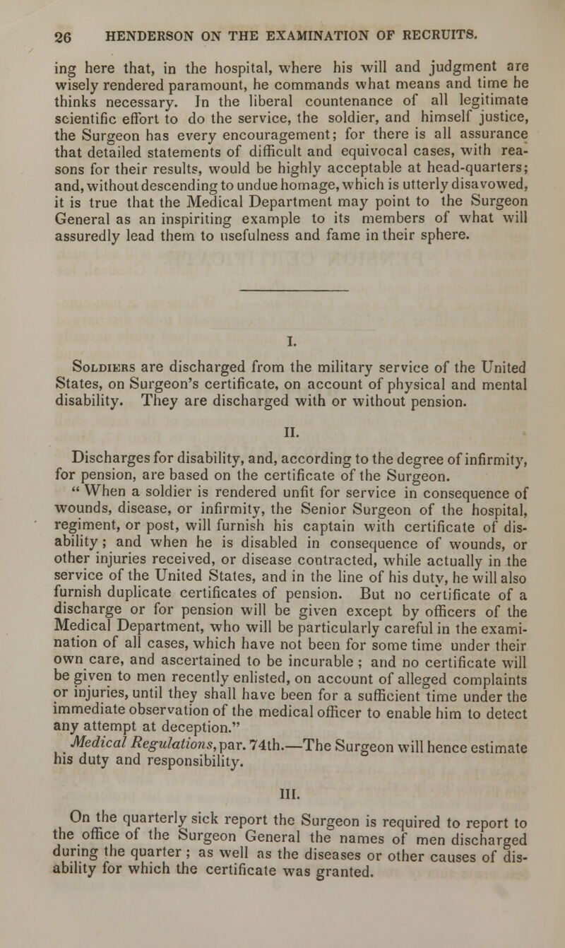 ing here that, in the hospital, where his will and judgment are wisely rendered paramount, he commands what means and time he thinks necessary. In the liberal countenance of all legitimate scientific effort to do the service, the soldier, and himself justice, the Surgeon has every encouragement; for there is all assurance that detailed statements of difficult and equivocal cases, with rea- sons for their results, would be highly acceptable at head-quarters; and, without descending to undue homage, which is utterly disavowed, it is true that the Medical Department may point to the Surgeon General as an inspiriting example to its members of what will assuredly lead them to usefulness and fame in their sphere. Soldiers are discharged from the military service of the United States, on Surgeon's certificate, on account of physical and mental disability. They are discharged with or without pension. II. Discharges for disability, and, according to the degree of infirmity, for pension, are based on the certificate of the Surgeon.  When a soldier is rendered unfit for service in consequence of wounds, disease, or infirmity, the Senior Surgeon of the hospital, regiment, or post, will furnish his captain with certificate of dis- ability; and when he is disabled in consequence of wounds, or other injuries received, or disease contracted, while actually in the service of the United States, and in the line of his duty, he will also furnish duplicate certificates of pension. But no certificate of a discharge or for pension will be given except by officers of the Medical Department, who will be particularly careful in the exami- nation of all cases, which have not been for some time under their own care, and ascertained to be incurable ; and no certificate will be given to men recently enlisted, on account of alleged complaints or injuries, until they shall have been for a sufficient time under the immediate observation of the medical officer to enable him to detect any attempt at deception. Medical Regulations, par. 74th.—The Surgeon will hence estimate his duty and responsibility. III. On the quarterly sick report the Surgeon is required to report to the office of the Surgeon General the names of men discharged during the quarter; as well as the diseases or other causes of dis- ability for which the certificate was granted.