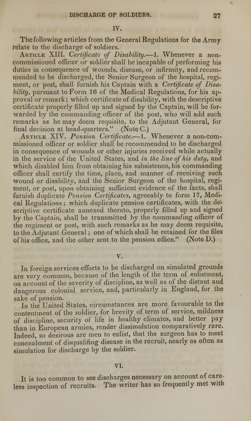 IV. The following articles from the General Regulations for the Army- relate to the discharge of soldiers. Article XIII. Certificate of Disability.—1. Whenever a non- commissioned officer or soldier shall be incapable of performing his duties in consequence of wounds, disease, or infirmity, and recom- mended to be discharged, the Senior Surgeon of the hospital, regi- ment, or post, shall furnish his Captain with a Certificate of Disa- bility, pursuant to Form 16 of the Medical Regulations, for his ap- proval or remark; which certificate of disability, with the descriptive certificate properly filled up and signed by the Captain, will be for- warded by the commanding officer of the post, who will add such remarks as he may deem requisite, to the Adjutant General, for final decision at head-quarters. (Note C.) Article XIV. Pension Certificate.— I. Whenever a non-com- missioned officer or soldier shall be recommended to be discharged in consequence of wounds or other injuries received while actually in the service of the United States, and in the line of his duty, and which disabled him from obtaining his subsistence, his commanding officer shall certify the time, place, and manner of receiving such wound or disability, and the Senior Surgeon of the hospital, regi- ment, or post, upon obtaining sufficient evidence of the facts, shall furnish duplicate Pension Certificates, agreeably to form 17, Medi- cal Regulations ; which duplicate pension certificates, with the de- scriptive certificate annexed thereto, properly filled up and signed by the Captain, shall be transmitted by the commanding officer of the regiment or post, with such remarks as he may deem requisite, to the Adjutant General; one of which shall be retained for the files of his office, and the other sent to the pension office. (Note D.) V. In foreign services efforts to be discharged on simulated grounds are very common, because of the length of the term of enlistment, on account of the severity of discipline, as well as of the distant and dangerous colonial service, and, particularly in England, for the sake of pension. In the United States, circumstances are more favourable to the contentment of the soldier, for brevity of term of service, mildness of discipline, security of life in healthy climates, and better pay than in European armies, render dissimulation comparatively rare. Indeed, so desirous are men to enlist, that the surgeon has to meet concealment of disqualifing disease in the recruit, nearly as often as simulation for discharge by the soldier. VI. It is too common to see discharges necessary on account of care- less inspection of recruits. The writer has so frequently met with